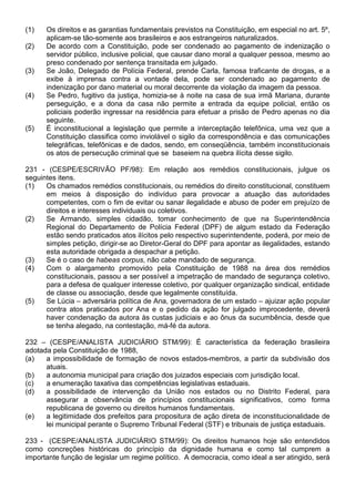 (1)   Os direitos e as garantias fundamentais previstos na Constituição, em especial no art. 5º,
      aplicam-se tão-somente aos brasileiros e aos estrangeiros naturalizados.
(2)   De acordo com a Constituição, pode ser condenado ao pagamento de indenização o
      servidor público, inclusive policial, que causar dano moral a qualquer pessoa, mesmo ao
      preso condenado por sentença transitada em julgado.
(3)   Se João, Delegado de Polícia Federal, prende Carla, famosa traficante de drogas, e a
      exibe à imprensa contra a vontade dela, pode ser condenado ao pagamento de
      indenização por dano material ou moral decorrente da violação da imagem da pessoa.
(4)   Se Pedro, fugitivo da justiça, homizia-se à noite na casa de sua irmã Mariana, durante
      perseguição, e a dona da casa não permite a entrada da equipe policial, então os
      policiais poderão ingressar na residência para efetuar a prisão de Pedro apenas no dia
      seguinte.
(5)   É inconstitucional a legislação que permite a interceptação telefônica, uma vez que a
      Constituição classifica como inviolável o sigilo da correspondência e das comunicações
      telegráficas, telefônicas e de dados, sendo, em conseqüência, também inconstitucionais
      os atos de persecução criminal que se baseiem na quebra ilícita desse sigilo.

231 - (CESPE/ESCRIVÃO PF/98): Em relação aos remédios constitucionais, julgue os
seguintes itens.
(1)   Os chamados remédios constitucionais, ou remédios do direito constitucional, constituem
      em meios à disposição do indivíduo para provocar a atuação das autoridades
      competentes, com o fim de evitar ou sanar ilegalidade e abuso de poder em prejuízo de
      direitos e interesses individuais ou coletivos.
(2)   Se Armando, simples cidadão, tomar conhecimento de que na Superintendência
      Regional do Departamento de Polícia Federal (DPF) de algum estado da Federação
      estão sendo praticados atos ilícitos pelo respectivo superintendente, poderá, por meio de
      simples petição, dirigir-se ao Diretor-Geral do DPF para apontar as ilegalidades, estando
      esta autoridade obrigada a despachar a petição.
(3)   Se é o caso de habeas corpus, não cabe mandado de segurança.
(4)   Com o alargamento promovido pela Constituição de 1988 na área dos remédios
      constitucionais, passou a ser possível a impetração de mandado de segurança coletivo,
      para a defesa de qualquer interesse coletivo, por qualquer organização sindical, entidade
      de classe ou associação, desde que legalmente constituída.
(5)   Se Lúcia – adversária política de Ana, governadora de um estado – ajuizar ação popular
      contra atos praticados por Ana e o pedido da ação for julgado improcedente, deverá
      haver condenação da autora às custas judiciais e ao ônus da sucumbência, desde que
      se tenha alegado, na contestação, má-fé da autora.

232 – (CESPE/ANALISTA JUDICIÁRIO STM/99): É característica da federação brasileira
adotada pela Constituição de 1988,
(a)   a impossibilidade de formação de novos estados-membros, a partir da subdivisão dos
      atuais.
(b)   a autonomia municipal para criação dos juizados especiais com jurisdição local.
(c)   a enumeração taxativa das competências legislativas estaduais.
(d)   a possibilidade de intervenção da União nos estados ou no Distrito Federal, para
      assegurar a observância de princípios constitucionais significativos, como forma
      republicana de governo ou direitos humanos fundamentais.
(e)   a legitimidade dos prefeitos para propositura de ação direta de inconstitucionalidade de
      lei municipal perante o Supremo Tribunal Federal (STF) e tribunais de justiça estaduais.

233 - (CESPE/ANALISTA JUDICIÁRIO STM/99): Os direitos humanos hoje são entendidos
como concreções históricas do princípio da dignidade humana e como tal cumprem a
importante função de legislar um regime político. A democracia, como ideal a ser atingido, será
 