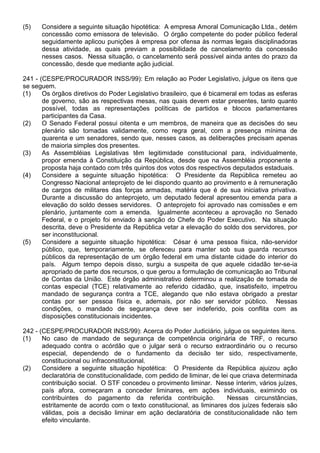 (5)   Considere a seguinte situação hipotética: A empresa Amoral Comunicação Ltda., detém
      concessão como emissora de televisão. O órgão competente do poder público federal
      seguidamente aplicou punições à empresa por ofensa às normas legais disciplinadoras
      dessa atividade, as quais previam a possibilidade de cancelamento da concessão
      nesses casos. Nessa situação, o cancelamento será possível ainda antes do prazo da
      concessão, desde que mediante ação judicial.

241 - (CESPE/PROCURADOR INSS/99): Em relação ao Poder Legislativo, julgue os itens que
se seguem.
(1)    Os órgãos diretivos do Poder Legislativo brasileiro, que é bicameral em todas as esferas
       de governo, são as respectivas mesas, nas quais devem estar presentes, tanto quanto
       possível, todas as representações políticas de partidos e blocos parlamentares
       participantes da Casa.
(2)    O Senado Federal possui oitenta e um membros, de maneira que as decisões do seu
       plenário são tomadas validamente, como regra geral, com a presença mínima de
       quarenta e um senadores, sendo que, nesses casos, as deliberações precisam apenas
       de maioria simples dos presentes.
(3)    As Assembléias Legislativas têm legitimidade constitucional para, individualmente,
       propor emenda à Constituição da República, desde que na Assembléia proponente a
       proposta haja contado com três quintos dos votos dos respectivos deputados estaduais.
(4)    Considere a seguinte situação hipotética: O Presidente da República remeteu ao
       Congresso Nacional anteprojeto de lei dispondo quanto ao provimento e à remuneração
       de cargos de militares das forças armadas, matéria que é de sua iniciativa privativa.
       Durante a discussão do anteprojeto, um deputado federal apresentou emenda para a
       elevação do soldo desses servidores. O anteprojeto foi aprovado nas comissões e em
       plenário, juntamente com a emenda. Igualmente aconteceu a aprovação no Senado
       Federal, e o projeto foi enviado à sanção do Chefe do Poder Executivo. Na situação
       descrita, deve o Presidente da República vetar a elevação do soldo dos servidores, por
       ser inconstitucional.
(5)    Considere a seguinte situação hipotética: César é uma pessoa física, não-servidor
       público, que, temporariamente, se ofereceu para manter sob sua guarda recursos
       públicos da representação de um órgão federal em uma distante cidade do interior do
       país. Algum tempo depois disso, surgiu a suspeita de que aquele cidadão ter-se-ia
       apropriado de parte dos recursos, o que gerou a formulação de comunicação ao Tribunal
       de Contas da União. Este órgão administrativo determinou a realização de tomada de
       contas especial (TCE) relativamente ao referido cidadão, que, insatisfeito, impetrou
       mandado de segurança contra a TCE, alegando que não estava obrigado a prestar
       contas por ser pessoa física e, ademais, por não ser servidor público. Nessas
       condições, o mandado de segurança deve ser indeferido, pois conflita com as
       disposições constitucionais incidentes.

242 - (CESPE/PROCURADOR INSS/99): Acerca do Poder Judiciário, julgue os seguintes itens.
(1)    No caso de mandado de segurança de competência originária de TRF, o recurso
       adequado contra o acórdão que o julgar será o recurso extraordinário ou o recurso
       especial, dependendo de o fundamento da decisão ter sido, respectivamente,
       constitucional ou infraconstitucional.
(2)    Considere a seguinte situação hipotética: O Presidente da República ajuizou ação
       declaratória de constitucionalidade, com pedido de liminar, de lei que criava determinada
       contribuição social. O STF concedeu o provimento liminar. Nesse ínterim, vários juízes,
       país afora, começaram a conceder liminares, em ações individuais, eximindo os
       contribuintes do pagamento da referida contribuição.             Nessas circunstâncias,
       estritamente de acordo com o texto constitucional, as liminares dos juízes federais são
       válidas, pois a decisão liminar em ação declaratória de constitucionalidade não tem
       efeito vinculante.
 