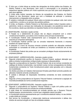 b)   É lícito que a União tribute as rendas das obrigações da dívida pública dos Estados, do
     Distrito Federal e dos Municípios, bem como a remuneração e os proventos dos
     respectivos agentes públicos em níveis superiores aos que fixar para suas obrigações e
     para seus agentes.
c)   A União pode instituir isenções de tributos da competência dos Estados, do Distrito
     Federal ou dos Municípios, desde que com a finalidade de estimular o comércio
     internacional e a integração entre os países.
d)   É vedada a instituição de qualquer tributo sobre os templos de qualquer culto, bem como
     o patrimônio, a renda ou os serviços dos partidos políticos.
e)   A União, os Estados, o Distrito Federal e os Municípios podem instituir impostos sobre o
     patrimônio, renda ou serviços das instituições de educação e de assistência social, sem
     fins lucrativos, desde que atendidos os requisitos fixados em lei complementar.

23 - (ESAF/AGU/98) - Assinale a opção correta:
a) A fixação ou o tabelamento de preços não se afigura compatível com a ordem
      constitucional brasileira, que adota a livre iniciativa como princípio fundamental.
b) A Constituição Federal veda expressamente que a navegação de cabotagem seja
      exercida por empresas estrangeiras.
c) A Constituição Federal permite que se conceda tratamento favorecido à empresa
      brasileira de capital nacional.
d) A pesquisa e a lavra de recursos minerais somente poderão ser efetuadas mediante
      autorização ou concessão da União por brasileiros ou empresa constituída sob as leis
      brasileiras.
e) A Constituição Federal não proíbe que se concedam privilégios fiscais exclusivamente às
      empresas públicas.

24 - (ESAF/ASSIST. JURÍDICO/AGU/99) - Assinale a opção correta:
a) Segundo entendimento pacífico do Supremo Tribunal Federal, qualquer alteração que
      afete os direitos fundamentais configura lesão expressa à cláusula pétrea.
b) Segundo a jurisprudência do Supremo Tribunal Federal, não só as normas constantes do
      catálogo de direitos fundamentais, mas também outras normas consagradoras de direitos
      fundamentais constantes do Texto Constitucional podem estar gravadas com a cláusula
      de imutabilidade.
c) Os direitos previstos em tratados internacionais firmados pelo Brasil somente poderão ser
      alterados mediante emenda constitucional.
d) É vedada a alteração de disposições transitórias constantes do texto constitucional
      original.
e) Segundo a firme jurisprudência do Supremo Tribunal Federal, é admissível a argüição de
      inconstitucionalidade de norma constitucional originária.

25 - (ESAF/ASSIST. JURÍDICO/AGU/99) - Assinale a opção correta:
a) Segundo a jurisprudência do Supremo Tribunal Federal, a ação civil pública pode ser
      utilizada como instrumento de controle de constitucionalidade.
 b) A ação direta de inconstitucionalidade por omissão permite que o Supremo Tribunal
      Federal expeça, provisoriamente, a norma que o legislador deixou de editar.
 c) A Constituição autoriza expressamente que o constituinte estadual institua, no seu âmbito,
      a ação direta por omissão.
 d) Nos termos da Constituição, o habeas-data destina-se exclusivamente à defesa dos
      direitos de eventual atingido em face de entidades estatais.
 
