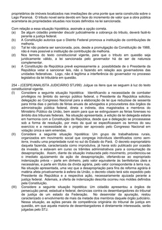 proprietários de imóveis localizados nas imediações de uma ponte que seria construída sobre o
Lago Paranoá. O tributo novel seria devido em face do incremento de valor que a obra pública
acarretaria às propriedades situadas nos locais definidos na lei sancionada.

Com relação a essa situação hipotética, assinale a opção correta.
(a)  Se algum cidadão pretender discutir judicialmente a cobrança do tributo, deverá fazê-lo
     perante a justiça federal.
(b)  A Constituição autoriza que o Distrito Federal promova a instituição de contribuições de
     melhoria.
(c)  Tal lei não poderia ser sancionada, pois, desde a promulgação da Constituição de 1988,
     não é mais possível a instituição de contribuição de melhoria.
(d)  Nos termos do texto constitucional vigente, para que o tributo em questão seja
     juridicamente válido, a lei sancionada pelo governador há de ser de natureza
     complementar.
(e)  A Constituição da República prevê expressamente a possibilidade de o Presidente da
     República vetar e sancionar leis, não o fazendo em relação aos governadores das
     unidades federativas. Logo, não é legítima a interferência do governador no processo
     legislativo da lei tributária em questão.

254 - (CESPE/ANALISTA JUDICIÁRIO STJ/99): Julgue os itens que se seguem à luz do texto
constitucional vigente.
(I)    Considere a seguinte situação hipotética: Identificando a necessidade de combater
       privilégios no âmbito do serviço público federal, o Presidente da República solicitou
       delegação ao Congresso Nacional para a elaboração de lei que reduzisse de sessenta
       para trinta dias o período de férias anuais de advogados e procuradores dos órgãos da
       administração pública federal, direta e indireta, dos magistrados e membros do
       Ministério Público da União, bem assim para que se extinguissem as férias forenses no
       âmbito dos tribunais federais. Na situação apresentada, a edição da lei delegada estaria
       em harmonia com a Constituição da República, desde que a delegação se processasse
       sob a forma de resolução, por meio da qual se especificassem os termos do seu
       exercício e a necessidade de o projeto ser aprovado pelo Congresso Nacional em
       votação única e sem emendas.
(II)   Considere a seguinte situação hipotética: Um grupo de trabalhadores rurais,
       organizados em movimento social que congrega indivíduos identificados como sem-
       terra, invadiu uma propriedade rural no sul do Estado do Pará. O decreto expropriatário
       daquela fazenda, caracterizada como improdutiva, já havia sido publicado por ocasião
       da invasão, e estavam em curso os trâmites administrativos para a consumação da
       desapropriação. Assim, diante da situação instaurada pelo movimento, providenciou-se
       o imediato ajuizamento da ação de desapropriação, ofertando-se ao expropriado
       indenização prévia – parte em dinheiro, pelo valor equivalente às benfeitorias úteis e
       necessárias, e parte em títulos da dívida agrária, pelo valor correspondente à terra nua.
       Na situação apresentada, uma vez que a desapropriação para fins de reforma agrária é
       matéria afeta privativamente à esfera da União, o decreto citado terá sido expedido pelo
       Presidente da República e a respectiva ação, necessariamente ajuizada perante a
       justiça federal. Ademais, a oferta de indenização descrita ocorreu nos moldes definidos
       pela Constituição.
(III) Considere a seguinte situação hipotética: Um cidadão apresentou a órgãos de
       persecução penal, estadual e federal, denúncias contra os desembargadores do tribunal
       de justiça de um estado da Federação.             No desenrolar da apuração, restou
       caracterizado o envolvimento de mais da metade dos membros daquele órgão judiciário.
       Nessa situação, as ações penais de competência originária do tribunal de justiça em
       questão, em que aquela maioria de desembargadores é diretamente interessada, serão
       julgadas pelo STJ.
 