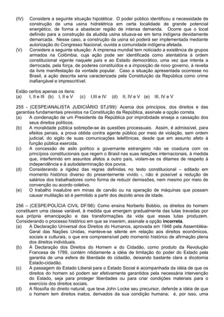 (IV)   Considere a seguinte situação hipotética: O poder público identificou a necessidade de
       construção de uma usina hidrelétrica em certa localidade de grande potencial
       energético, de forma a abastecer região de intensa demanda. Ocorre que o local
       definido para a construção da aludida usina situava-se em terra indígena devidamente
       demarcada. Nesse caso, a construção da usina só poderá ser implementada mediante
       autorização do Congresso Nacional, ouvida a comunidade indígena afetada.
(V)    Considere a seguinte situação: A imprensa mundial tem noticiado a existência de grupos
       armados na Colômbia, cuja ação pode ser identificada como atentatória à ordem
       constitucional vigente naquele país e ao Estado democrático, uma vez que intenta a
       derrocada, pela força, de poderes constituídos e a imposição de novo governo, à revelia
       da livre manifestação da vontade popular. Caso a situação apresentada ocorresse no
       Brasil, a ação descrita seria caracterizada pela Constituição da República como crime
       inafiançável e imprescritível.

Estão certos apenas os itens:
(a)   I, II e III (b) I, II e V   (c)   I,III e IV   (d)   II, IV e V (e)   III, IV e V

255 - (CESPE/ANALISTA JUDICIÁRIO STJ/99): Acerca dos princípios, dos direitos e das
garantias fundamentais previstos na Constituição da República, assinale a opção correta.
(a)   A condenação de um Presidente da República por improbidade enseja a cassação dos
      seus direitos políticos.
(b)   A moralidade pública sobrepõe-se às questões processuais. Assim, é admissível, para
      efeitos penais, a prova obtida contra agente público por meio de violação, sem ordem
      judicial, do sigilo de suas comunicações telefônicas, desde que em assunto afeto à
      função pública exercida.
(c)   A concessão de asilo político a governante estrangeiro não se coaduna com os
      princípios constitucionais que regem o Brasil nas suas relações internacionais, à medida
      que, interferindo em assuntos afetos a outro país, violam-se os ditames de respeito à
      independência e à autodeterminação dos povos.
(d)   Considerando a rigidez das regras definidas no texto constitucional – editado em
      momento histórico diverso do presentemente vivido -, não é possível a redução de
      salários dos trabalhadores como forma de reduzir demissões, nem mesmo por meio de
      convenção ou acordo coletivo.
(e)   O trabalho insalubre em minas de carvão ou na operação de máquinas que possam
      causar mutilação só é permitido a partir dos dezoito anos de idade.

256 – (CESPE/POLÍCIA CIVIL DF/98): Como ensina Norberto Bobbio, os direitos do homem
constituem uma classe variável, à medida que emergem gradualmente das lutas travadas por
sua própria emancipação e das transformações da vida que essas lutas produzem.
Considerando o processo histórico em que se inserem, assinale a opção incorreta.
(a)    A Declaração Universal dos Direitos do Humanos, aprovada em 1948 pela Assembléia-
       Geral das Nações Unidas, manteve-se silente em relação aos direitos econômicos,
       sociais e culturais, o que era compreensível pelo momento histórico de afirmação plena
       dos direitos individuais.
(b)    A Declaração dos Direitos do Homem e do Cidadão, como produto da Revolução
       Francesa de 1789, contém nitidamente a idéia de limitação do poder do Estado pela
       garantia de uma esfera de liberdade do cidadão, deixando bastante clara a dicotomia
       Estado-cidadão.
(c)    A passagem do Estado Liberal para o Estado Social é acompanhada da idéia de que os
       direitos do homem só podem ser efetivamente garantidos pela necessária intervenção
       do Estado, seja para proteger liberdades ou para criar condições materiais para o
       exercício dos direitos sociais.
(d)    A filosofia do direito natural, que teve John Locke seu precursor, defende a idéia de que
       o homem tem direitos inatos, derivados da sua condição humana; é, por isso, uma
 