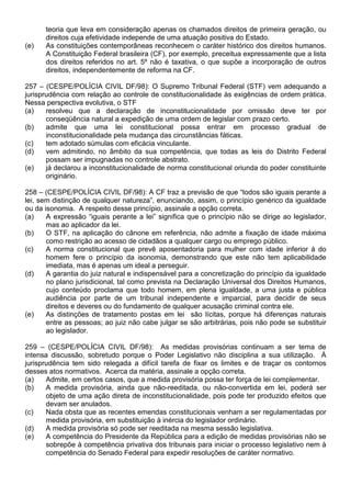 teoria que leva em consideração apenas os chamados direitos de primeira geração, ou
      direitos cuja efetividade independe de uma atuação positiva do Estado.
(e)   As constituições contemporâneas reconhecem o caráter histórico dos direitos humanos.
      A Constituição Federal brasileira (CF), por exemplo, preceitua expressamente que a lista
      dos direitos referidos no art. 5º não é taxativa, o que supõe a incorporação de outros
      direitos, independentemente de reforma na CF.

257 – (CESPE/POLÍCIA CIVIL DF/98): O Supremo Tribunal Federal (STF) vem adequando a
jurisprudência com relação ao controle de constitucionalidade às exigências de ordem prática.
Nessa perspectiva evolutiva, o STF
(a)    resolveu que a declaração de inconstitucionalidade por omissão deve ter por
       conseqüência natural a expedição de uma ordem de legislar com prazo certo.
(b)    admite que uma lei constitucional possa entrar em processo gradual de
       inconstitucionalidade pela mudança das circunstâncias fáticas.
(c)    tem adotado súmulas com eficácia vinculante.
(d)    vem admitindo, no âmbito da sua competência, que todas as leis do Distrito Federal
       possam ser impugnadas no controle abstrato.
(e)    já declarou a inconstitucionalidade de norma constitucional oriunda do poder constituinte
       originário.

258 – (CESPE/POLÍCIA CIVIL DF/98): A CF traz a previsão de que “todos são iguais perante a
lei, sem distinção de qualquer natureza”, enunciando, assim, o princípio genérico da igualdade
ou da isonomia. A respeito desse princípio, assinale a opção correta.
(a)    A expressão “iguais perante a lei” significa que o princípio não se dirige ao legislador,
       mas ao aplicador da lei.
(b)    O STF, na aplicação do cânone em referência, não admite a fixação de idade máxima
       como restrição ao acesso de cidadãos a qualquer cargo ou emprego público.
(c)    A norma constitucional que prevê aposentadoria para mulher com idade inferior à do
       homem fere o princípio da isonomia, demonstrando que este não tem aplicabilidade
       imediata, mas é apenas um ideal a perseguir.
(d)    A garantia do juiz natural e indispensável para a concretização do princípio da igualdade
       no plano jurisdicional, tal como prevista na Declaração Universal dos Direitos Humanos,
       cujo conteúdo proclama que todo homem, em plena igualdade, a uma justa e pública
       audiência por parte de um tribunal independente e imparcial, para decidir de seus
       direitos e deveres ou do fundamento de qualquer acusação criminal contra ele.
(e)    As distinções de tratamento postas em lei são lícitas, porque há diferenças naturais
       entre as pessoas; ao juiz não cabe julgar se são arbitrárias, pois não pode se substituir
       ao legislador.

259 – (CESPE/POLÍCIA CIVIL DF/98): As medidas provisórias continuam a ser tema de
intensa discussão, sobretudo porque o Poder Legislativo não disciplina a sua utilização. À
jurisprudência tem sido relegada a difícil tarefa de fixar os limites e de traçar os contornos
desses atos normativos. Acerca da matéria, assinale a opção correta.
(a)    Admite, em certos casos, que a medida provisória possa ter força de lei complementar.
(b)    A medida provisória, ainda que não-reeditada, ou não-convertida em lei, poderá ser
       objeto de uma ação direta de inconstitucionalidade, pois pode ter produzido efeitos que
       devam ser anulados.
(c)    Nada obsta que as recentes emendas constitucionais venham a ser regulamentadas por
       medida provisória, em substituição à inércia do legislador ordinário.
(d)    A medida provisória só pode ser reeditada na mesma sessão legislativa.
(e)    A competência do Presidente da República para a edição de medidas provisórias não se
       sobrepõe à competência privativa dos tribunais para iniciar o processo legislativo nem à
       competência do Senado Federal para expedir resoluções de caráter normativo.
 