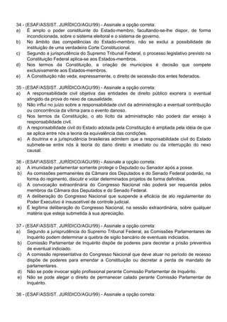 34 - (ESAF/ASSIST. JURÍDICO/AGU/99) - Assinale a opção correta:
a) É amplo o poder constituinte do Estado-membro, facultando-se-lhe dispor, de forma
      incondicionada, sobre o sistema eleitoral e o sistema de governo.
b) No âmbito das competências do Estado-membro, não se exclui a possibilidade de
      instituição de uma verdadeira Corte Constitucional.
c)    Segundo a jurisprudência do Supremo Tribunal Federal, o processo legislativo previsto na
      Constituição Federal aplica-se aos Estados-membros.
d) Nos termos da Constituição, a criação de municípios é decisão que compete
      exclusivamente aos Estados-membros.
e) A Constituição não veda, expressamente, o direito de secessão dos entes federados.

35 - (ESAF/ASSIST. JURÍDICO/AGU/99) - Assinale a opção correta:
a) A responsabilidade civil objetiva das entidades de direito público exonera o eventual
      atingido da prova do nexo de causalidade.
b) Não influi no juízo sobre a responsabilidade civil da administração a eventual contribuição
      ou concorrência da vítima para o evento danoso.
c) Nos termos da Constituição, o ato lícito da administração não poderá dar ensejo à
      responsabilidade civil.
d) A responsabilidade civil do Estado adotada pela Constituição é ampliada pela idéia de que
      se aplica entre nós a teoria da equivalência das condições.
e) A doutrina e a jurisprudência brasileiras admitem que a responsabilidade civil do Estado
      submete-se entre nós à teoria do dano direto e imediato ou da interrupção do nexo
      causal.

36 - (ESAF/ASSIST. JURÍDICO/AGU/99) - Assinale a opção correta:
a) A imunidade parlamentar somente protege o Deputado ou Senador após a posse.
b) As comissões permanentes da Câmara dos Deputados e do Senado Federal poderão, na
      forma do regimento, discutir e votar determinados projetos de forma definitiva.
c) A convocação extraordinária do Congresso Nacional não poderá ser requerida pelos
      membros da Câmara dos Deputados e do Senado Federal.
d) A deliberação do Congresso Nacional que suspende a eficácia de ato regulamentar do
      Poder Executivo é insuscetível de controle judicial.
e) É legítima deliberação do Congresso Nacional, na sessão extraordinária, sobre qualquer
      matéria que esteja submetida à sua apreciação.

37 - (ESAF/ASSIST. JURÍDICO/AGU/99) - Assinale a opção correta:
a) Segundo a jurisprudência do Supremo Tribunal Federal, as Comissões Parlamentares de
      Inquérito podem determinar a quebra de sigilo bancário de eventuais indiciados.
 b) Comissão Parlamentar de Inquérito dispõe de poderes para decretar a prisão preventiva
      de eventual indiciado.
c) A comissão representativa do Congresso Nacional que deve atuar no período de recesso
      dispõe de poderes para emendar a Constituição ou decretar a perda de mandato de
      parlamentares.
d) Não se pode invocar sigilo profissional perante Comissão Parlamentar de Inquérito.
e) Não se pode alegar o direito de permanecer calado perante Comissão Parlamentar de
      Inquérito.

38 - (ESAF/ASSIST. JURÍDICO/AGU/99) - Assinale a opção correta:
 