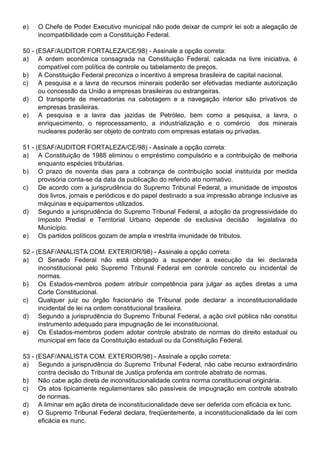 e)   O Chefe de Poder Executivo municipal não pode deixar de cumprir lei sob a alegação de
     incompatibilidade com a Constituição Federal.

50 - (ESAF/AUDITOR FORTALEZA/CE/98) - Assinale a opção correta:
a) A ordem econômica consagrada na Constituição Federal, calcada na livre iniciativa, é
      compatível com política de controle ou tabelamento de preços.
b) A Constituição Federal preconiza o incentivo à empresa brasileira de capital nacional.
c)    A pesquisa e a lavra de recursos minerais poderão ser efetivadas mediante autorização
      ou concessão da União a empresas brasileiras ou estrangeiras.
d) O transporte de mercadorias na cabotagem e a navegação interior são privativos de
      empresas brasileiras.
e) A pesquisa e a lavra das jazidas de Petróleo, bem como a pesquisa, a lavra, o
      enriquecimento, o reprocessamento, a industrialização e o comércio dos minerais
      nucleares poderão ser objeto de contrato com empresas estatais ou privadas.

51 - (ESAF/AUDITOR FORTALEZA/CE/98) - Assinale a opção correta:
a) A Constituição de 1988 eliminou o empréstimo compulsório e a contribuição de melhoria
      enquanto espécies tributárias.
b) O prazo de noventa dias para a cobrança de contribuição social instituída por medida
      provisória conta-se da data da publicação do referido ato normativo.
c)    De acordo com a jurisprudência do Supremo Tribunal Federal, a imunidade de impostos
      dos livros, jornais e periódicos e do papel destinado a sua impressão abrange inclusive as
      máquinas e equipamentos utilizados.
d) Segundo a jurisprudência do Supremo Tribunal Federal, a adoção da progressividade do
      Imposto Predial e Territorial Urbano depende de exclusiva decisão legislativa do
      Município.
e) Os partidos políticos gozam de ampla e irrestrita imunidade de tributos.

52 - (ESAF/ANALISTA COM. EXTERIOR/98) - Assinale a opção correta:
a) O Senado Federal não está obrigado a suspender a execução da lei declarada
      inconstitucional pelo Supremo Tribunal Federal em controle concreto ou incidental de
      normas.
b) Os Estados-membros podem atribuir competência para julgar as ações diretas a uma
      Corte Constitucional.
c)    Qualquer juiz ou órgão fracionário de Tribunal pode declarar a inconstitucionalidade
      incidental de lei na ordem constitucional brasileira.
d) Segundo a jurisprudência do Supremo Tribunal Federal, a ação civil pública não constitui
      instrumento adequado para impugnação de lei inconstitucional.
e) Os Estados-membros podem adotar controle abstrato de normas do direito estadual ou
      municipal em face da Constituição estadual ou da Constituição Federal.

53 - (ESAF/ANALISTA COM. EXTERIOR/98) - Assinale a opção correta:
a) Segundo a jurisprudência do Supremo Tribunal Federal, não cabe recurso extraordinário
      contra decisão do Tribunal de Justiça proferida em controle abstrato de normas.
b) Não cabe ação direta de inconstitucionalidade contra norma constitucional originária.
c)    Os atos tipicamente regulamentares são passíveis de impugnação em controle abstrato
      de normas.
d) A liminar em ação direta de inconstitucionalidade deve ser deferida com eficácia ex tunc.
e) O Supremo Tribunal Federal declara, freqüentemente, a inconstitucionalidade da lei com
      eficácia ex nunc.
 