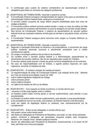e)   A contribuição para custeio do sistema confederativo da representação sindical é
     obrigatória para todos os membros da categoria profissional.

83 - (ESAF/FISCAL DO TRABALHO/98) - Assinale a assertiva correta:
a) A Constituição Federal consagra a obrigatoriedade do regime único para os servidores da
      Administração Pública Federal direta, autárquica e fundacional.
b) O servidor público ocupante de cargo efetivo adquire estabilidade após dois anos de
      estágio probatório.
c)    O funcionário público estável somente poderá perder o cargo no caso de prática de falta
      grave apurada em processo administrativo no qual se assegure ao servidor ampla defesa.
d) Nos termos da Constituição Federal, o sistema de aposentadoria do servidor público
      federal há de ser custeado mediante contribuição do servidor e da própria União, na forma
      da lei.
e) A Constituição Federal assegura plena isonomia entre cargos ou funções idênticos ou
      assemelhados.

84 - (ESAF/FISCAL DO TRABALHO/98) - Assinale a assertiva correta:
a) Segundo a orientação dominante na doutrina e na jurisprudência, o provimento de cargo
      público mediante ascensão funcional é plenamente compatível com a ordem
      constitucional vigente.
b) Os cargos e empregos públicos são privativos de brasileiro.
c)    Os conflitos entre o servidor público federal e a Administração, especialmente os
      decorrentes de acordos coletivos, hão de ser regulados pela Justiça do Trabalho.
d) O servidor público pode exercer o direito de greve na forma estabelecida em lei ordinária.
e) No caso de responsabilidade civil do Estado, o agente público responde, em ação
      regressiva, somente na hipótese de dolo.

85 - (ESAF/AFC/97) - É vedada a adoção de medida provisória:
a) na regulamentação de artigo da Constituição Federal, cuja redação tenha sìdo       alterada
      por meio de emenda promulgada a partir de 1995
b) sobre matéria legislativa integrante de Código
c)    sobre processo penal
d) sobre matéria tributária
e) na vigência de estado de sítio ou de defesa

86 - (ESAF/AFC/97) - Com respeito ao direito econômico, é correto afirmar que:
a)     somente a União pode legislar sobre a matéria
b) os Estados podem editar normas gerais e normas suplementares. para atender a suas
      peculiaridades
c)    os Estados só podem editar normas suplementares, para atender a suas peculiaridades
d) é da competência comum da União, dos Estados, do Distrito Federal e dos Municípios
e) pode ser objeto de legislação federal ou estadual, mas necessariamente por lei
      complementar

87 - (ESAF/AFC/97) - Sobre as leis delegadas, é correto afirmar que:
a) não podem versar sobre direito penal
b) são feitas por delegação ao Presidente da República, que pode, ou não, tê-las solicitado
c)    podem, conforme a delegação, ser apreciadas, enquanto projeto, pelo Congresso
      Nacional, em votação única, vedada qualquer emenda
d) devem ser elaboradas pelo Presidente da República, exclusivamente, e no prazo de 60
      dias, permitida uma única prorrogação
 