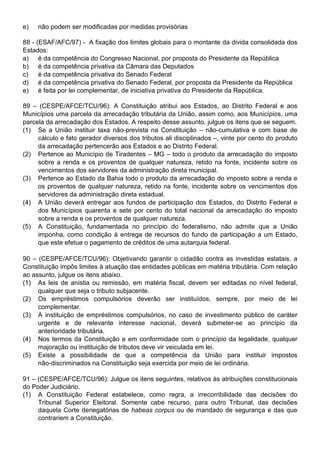 e)   não podem ser modificadas por medidas provisórias

88 - (ESAF/AFC/97) - A fixação dos limites globais para o montante da divida consolidada dos
Estados:
a) é da competência do Congresso Nacional, por proposta do Presidente da República
b) é da competência privativa da Câmara das Deputados
c)    é da competência privativa do Senado Federal
d) é da competência privativa do Senado Federal, por proposta da Presidente da República
e) é feita por lei complementar, de iniciativa privativa do Presidente da República.

89 – (CESPE/AFCE/TCU/96): A Constituição atribui aos Estados, ao Distrito Federal e aos
Municípios uma parcela da arrecadação tributária da União, assim como, aos Municípios, uma
parcela da arrecadação dos Estados. A respeito desse assunto, julgue os itens que se seguem.
(1) Se a União instituir taxa não-prevista na Constituição – não-cumulativa e com base de
     cálculo e fato gerador diversos dos tributos ali disciplinados –, vinte por cento do produto
     da arrecadação pertencerão aos Estados e ao Distrito Federal.
(2) Pertence ao Município de Tiradentes – MG – todo o produto da arrecadação do imposto
     sobre a renda e os proventos de qualquer natureza, retido na fonte, incidente sobre os
     vencimentos dos servidores da administração direta municipal.
(3) Pertence ao Estado da Bahia todo o produto da arrecadação do imposto sobre a renda e
     os proventos de qualquer natureza, retido na fonte, incidente sobre os vencimentos dos
     servidores da administração direta estadual.
(4) A União deverá entregar aos fundos de participação dos Estados, do Distrito Federal e
     dos Municípios quarenta e sete por cento do total nacional da arrecadação do imposto
     sobre a renda e os proventos de qualquer natureza.
(5) A Constituição, fundamentada no princípio do federalismo, não admite que a União
     imponha, como condição à entrega de recursos do fundo de participação a um Estado,
     que este efetue o pagamento de créditos de uma autarquia federal.

90 – (CESPE/AFCE/TCU/96): Objetivando garantir o cidadão contra as investidas estatais, a
Constituição impôs limites à atuação das entidades públicas em matéria tributária. Com relação
ao assunto, julgue os itens abaixo.
(1) As leis de anistia ou remissão, em matéria fiscal, devem ser editadas no nível federal,
     qualquer que seja o tributo subjacente.
(2) Os empréstimos compulsórios deverão ser instituídos, sempre, por meio de lei
     complementar.
(3) A instituição de empréstimos compulsórios, no caso de investimento público de caráter
     urgente e de relevante interesse nacional, deverá submeter-se ao princípio da
     anterioridade tributária.
(4) Nos termos da Constituição e em conformidade com o princípio da legalidade, qualquer
     majoração ou instituição de tributos deve vir veiculada em lei.
(5) Existe a possibilidade de que a competência da União para instituir impostos
     não-discriminados na Constituição seja exercida por meio de lei ordinária.

91 – (CESPE/AFCE/TCU/96): Julgue os itens seguintes, relativos às atribuições constitucionais
do Poder Judiciário.
(1) A Constituição Federal estabelece, como regra, a irrecorribilidade das decisões do
     Tribunal Superior Eleitoral. Somente cabe recurso, para outro Tribunal, das decisões
     daquela Corte denegatórias de habeas corpus ou de mandado de segurança e das que
     contrariem a Constituição.
 