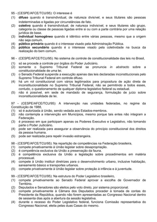 95 - (CESPE/AFCE/TCU/95): O interesse é
(1) difuso quando é transindividual, de natureza divisível, e seus titulares são pessoas
      indeterminadas e ligadas por circunstâncias de fato.
(2) coletivo quando é transindividual, de natureza indivisível, e seus titulares são grupo,
      categoria ou classe de pessoas ligadas entre si ou com a parte contrária por uma relação
      jurídica de base.
(3) individual homogêneo quando é idêntico entre várias pessoas, mesmo que a origem
      não seja comum.
(4) público primário quando é o interesse visado pela Administração Pública.
(5) público secundário quando é o interesse visado pela coletividade na busca da
      realização do bem comum.

96 - (CESPE/AFCE/TCU/95): No sistema de controle de constitucionalidade das leis no Brasil,
(1)   só se procede a controle por órgãos do Poder Judiciário.
(2)   somente o Supremo Tribunal Federal se pronuncia in abstracto sobre a
      constitucionalidade de uma lei.
(3)   o Senado Federal suspende a execução apenas das leis declaradas inconstitucionais pelo
      Supremo Tribunal Federal em controle difuso.
(4)   há um rol constitucional com vários legitimados para propositura de ação direta de
      inconstitucionalidade no Supremo Tribunal Federal, não se permitindo a todos esses,
      contudo, o questionamento de qualquer diploma legislativo federal ou estadual.
(5)   não é possível, em sede de mandado de segurança, formulação de juízo sobre
      inconstitucionalidade de lei.

97 - (CESPE/AFCE/TCU/95): A intervenção nas unidades federadas, no regime da
Constituição de 1988,
(1) só é autorizada à União, sendo vedada aos Estados-membros.
(2) não contempla a intervenção em Municípios, mesmo porque tais entes não integram a
    Federação.
(3) é processo em que participam apenas os Poderes Executivo e Legislativo, não tomando
    parte o Poder Judiciário.
(4) pode ser realizada para assegurar a observância do princípio constitucional dos direitos
    da pessoa humana.
(5) pode ser realizada para repelir invasão estrangeira.

98 - (CESPE/AFCE/TCU/95): Na repartição de competências na Federação brasileira,
(1) compete privativamente à União legislar sobre desapropriação.
(2) é competência exclusiva da União a preservação da fauna.
(3) é competência exclusiva da União a legislação sobre procedimentos em matéria
      processual.
(4) compete à União instituir diretrizes para o desenvolvimento urbano, inclusive habitação,
      saneamento básico e transportes urbanos.
(5) compete privativamente à União legislar sobre proteção à infância e à juventude.

99 - (CESPE/AFCE/TCU/95): Na estrutura do Poder Legislativo brasileiro,
(1) compete privativamente ao Senado Federal aprovar a escolha de Governador de
      Território.
(2) Deputados e Senadores são eleitos pelo voto direto, por sistema proporcional.
(3) compete privativamente à Câmara dos Deputados proceder à tomada de contas do
      Presidente da República, quando não forem apresentadas ao Congresso Nacional dentro
      de sessenta dias após a abertura da sessão legislativa.
(4) durante o recesso do Poder Legislativo federal, funciona Comissão representativa do
      Congresso Nacional, eleita pelas duas Casas do mesmo.
 