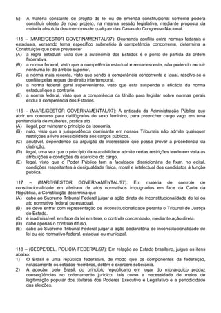 E)   A matéria constante de projeto de lei ou de emenda constitucional somente poderá
     constituir objeto de novo projeto, na mesma sessão legislativa, mediante proposta da
     maioria absoluta dos membros de qualquer das Casas do Congresso Nacional.

115 – (MARE/GESTOR GOVERNAMENTAL/97): Ocorrendo conflito entre normas federais e
estaduais, versando tema específico submetido à competência concorrente, determina a
Constituição que deve prevalecer
(A) a regra estadual, visto que a autonomia dos Estados é o ponto de partida da ordem
     federativa.
(B) a norma federal, visto que a competência estadual é remanescente, não podendo excluir
     nenhuma lei de âmbito superior.
(C) a norma mais recente, visto que sendo a competência concorrente e igual, resolve-se o
     conflito pelas regras de direito intertemporal.
(D) a norma federal geral superveniente, visto que esta suspende a eficácia da norma
     estadual que a contrarie.
(E) a norma federal, visto que a competência da União para legislar sobre normas gerais
     exclui a competência dos Estados.

116 – (MARE/GESTOR GOVERNAMENTAL/97): A entidade da Administração Pública que
abrir um concurso para datilógrafos do sexo feminino, para preencher cargo vago em uma
penitenciária de mulheres, pratica ato
(A) ilegal, por vulnerar o princípio da isonomia.
(B) nulo, visto que a jurisprudência dominante em nossos Tribunais não admite quaisquer
      restrições à livre acessibilidade aos cargos públicos.
(C) anulável, dependendo da arguição de interessado que possa provar a procedência da
      distinção.
(D) legal, uma vez que o princípio da razoabilidade admite certas restrições tendo em vista as
      atribuições e condições de exercício do cargo.
(E) legal, visto que o Poder Público tem a faculdade discricionária de fixar, no edital,
      condições respeitantes à desigualdade física, moral e intelectual dos candidatos à função
      pública.

117 – (MARE/GESTOR GOVERNAMENTAL/97): Em matéria de controle de
constitucionalidade em abstrato de atos normativos impugnados em face da Carta da
República, a Constituição determina que
(A) cabe ao Supremo Tribunal Federal julgar a ação direta de inconstitucionalidade de lei ou
     ato normativo federal ou estadual.
(B) se deve entrar com representação de inconstitucionalidade perante o Tribunal de Justiça
     do Estado.
(C) é inadmissível, em face da lei em tese, o controle concentrado, mediante ação direta.
(D) cabe apenas o controle difuso.
(E) cabe ao Supremo Tribunal Federal julgar a ação declaratória de inconstitucionalidade de
     lei ou ato normativo federal, estadual ou municipal.


118 – (CESPE/DEL. POLÍCIA FEDERAL/97): Em relação ao Estado brasileiro, julgue os itens
abaixo:
1) O Brasil é uma república federativa, de modo que os componentes da federação,
     notadamente os estados-membros, detêm e exercem soberania.
2) A adoção, pelo Brasil, do princípio republicano em lugar do monárquico produz
     conseqüências no ordenamento jurídico, tais como a necessidade de meios de
     legitimação popular dos titulares dos Poderes Executivo e Legislativo e a periodicidade
     das eleições.
 