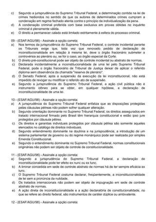 c)   Segundo a jurisprudência do Supremo Tribunal Federal, a determinação contida na lei de
     crimes hediondos no sentido de que os autores de determinados crimes cumpram a
     condenação em regime fechado atenta contra o princípio da individualização da pena.
d)   A condenação criminal proferida com base exclusiva em provas obtidas no inquérito
     criminal é plenamente válida.
e)   O direito a permanecer calado está limitado estritamente à esfera do processo criminal.

09 - (ESAF/AGU/98) - Assinale a opção correta:
a) Nos termos da jurisprudência do Supremo Tribunal Federal, o controle incidental perante
      os Tribunais exige que, toda vez que renovado pedido de declaração de
      inconstitucionalidade em relação à mesma lei, deve o órgão fracionário submeter a
      controvérsia ao plenário ou, se for o caso, ao órgão especial da Corte.
b) O direito pré-constitucional pode ser objeto de controle incidental ou abstrato de normas.
c) Declarada incidentalmente a inconstitucionalidade de uma lei pelo Supremo Tribunal
      Federal, pode o órgão fracionário de Tribunal de Justiça deixar de aplicar o referido
      diploma sem observância da chamada "reserva de plenário".
 d) O Senado Federal, após a suspensão da execução da lei inconstitucional, não está
      impedido de revogar ou modificar o referido ato de suspensão.
 e) Segundo a jurisprudência do Supremo Tribunal Federal, a ação civil pública não é
      instrumento idôneo para se obter, em qualquer hipótese, a declaração de
      inconstitucionalidade de uma lei.

10 - (ESAF/AGU/98) - Assinale a opção correta:
a) A jurisprudência do Supremo Tribunal Federal enfatiza que as disposições protegidas
      pelas cláusulas pétreas não podem sofrer qualquer alteração.
b) Segundo orientação dominante no Supremo Tribunal Federal, os direitos assegurados em
      tratado internacional firmado pelo Brasil têm hierarquia constitucional e estão ipso jure
      protegidos por cláusula pétrea.
c) Os direitos e garantias individuais protegidos por cláusula pétrea são somente aqueles
      elencados no catálogo de direitos individuais.
d) Segundo entendimento dominante na doutrina e na jurisprudência, a introdução de um
      sistema parlamentar de governo ou do regime monárquico pode ser realizada por simples
      Emenda Constitucional.
e) Segundo o entendimento dominante no Supremo Tribunal Federal, normas constitucionais
      originárias não podem ser objeto de controle de constitucionalidade.

11 - (ESAF/AGU/98) - Assinale a opção correta:
a) Segundo a jurisprudência do Supremo Tribunal Federal, a declaração de
      inconstitucionalidade pode ter efeito ex nunc ou ex tunc.
b) A liminar concedida em sede de controle abstrato de normas há de ter sempre eficácia ex
      tunc.
c) O Supremo Tribunal Federal costuma declarar, freqüentemente, a inconstitucionalidade
      de lei sem a pronúncia da nulidade.
d) Os tratados internacionais não podem ser objeto de impugnação em sede de controle
      abstrato de normas.
e) A ação direta de inconstitucionalidade e a ação declaratória de constitucionalidade, no
      que se refere ao direito federal, são instrumentos de caráter dúplice ou ambivalente.

12 - (ESAF/AGU/98) - Assinale a opção correta:
 