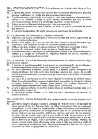 126 – (CESPE/PAPILOSCOPISTA/PF/97): Acerca das normas constitucionais, julgue os itens
seguintes.
1) A rigidez das normas constitucionais decorre dos mecanismos diferenciados, previstos
     para sua modificação, em relação aos das demais normas jurídicas.
2) Considera-se que a constituição encontra-se no nível mais importante do ordenamento
     jurídico e dá validade a todas as suas normas; exatamente por isso, a norma
     infraconstitucional que contravier à constituição deverá ser privada de efeitos.
3) Apenas as normas das constituições escritas possuem supremacia.
4) A Constituição brasileira em vigor é flexível, em razão da grande quantidade de temas
     que disciplina.
5) O regime jurídico brasileiro não aceita o princípio da supremacia da Constituição.

127 – (CESPE/PAPILOSCOPISTA/PF/97): O poder constituinte
1) originário está sujeito, juridicamente, a limitações oriundas das normas subsistentes da
     ordem constitucional anterior.
2) derivado está sujeito, do ponto de vista do direito interno, a certas limitações, cuja
     observância pode ser aferida por meio do controle de constitucionalidade.
3) instituído não pode produzir emenda constitucional na vigência de intervenção federal.
4) derivado não pode abolir nenhum direito previsto na Constituição de 1988.
5) originário condicionou a aprovação de emendas constitucionais a um determinado quórum
     especial e à sanção do Presidente da República; faltando um desses requisitos, a
     proposta de emenda não entrará em vigor.

128 – (CESPE/DEL. POLÍCIA FEDERAL/97): Acerca do controle de constitucionalidade, julgue
os itens que se seguem.
1) O controle de constitucionalidade é instrumento de autopreservação das constituições,
      estando integralmente presente tanto nas de tipo rígida quanto nas flexíveis.
2) No Brasil, convivem o controle judicial difuso e o controle judicial concentrado de
      constitucionalidade, havendo entre eles diferenças relativas aos efeitos da decisão
      judicial, aos legitimados para promover o controle, ao processo e aos órgãos competentes
      para realizá-lo.
3) Em razão de a Constituição brasileira haver adotado mecanismos de controle judicial
      difuso de constitucionalidade, qualquer órgão judicial, monocrático ou colegiado, inclusive
      os órgãos fracionários dos tribunais, pode declarar, em qualquer julgamento, a
      incompatibilidade de determinada norma jurídica com a Constituição.
4) Mesmo a decisão proferida no controle judicial difuso de constitucionalidade pode vir a
      produzir efeitos erga omnes.
5) A intervenção federal também pode funcionar como mecanismo de controle de
      constitucionalidade.

129 – (CESPE/DEL. POLÍCIA FEDERAL/97): Acerca dos direitos fundamentais, julgue os itens
seguintes.
1) Considere a seguinte situação: Marcelo é Delegado de Polícia Federal e, em operação de
     rotina, prende Bruno em flagrante delito de tráfico internacional ilícito de substância
     entorpecente. Na carceragem da Superintendência Regional do Departamento de Polícia
     Federal (SR/DPF), Marcelo põe-se a ameaçar Bruno, caso ele não confesse o nome dos
     demais integrantes de sua quadrilha. Diz-lhe, por exemplo, que “você não terá sossego”
     enquanto não os apontar, que ”você e sua família poderão arrepender-se” se não
     colaborarem com a ação policial e que “você não sabe com quem está lidando”, e que ele,
     por ser traficante de drogas, “não é ser humano”, entre outras bravatas. Marcelo, no
     entanto, embora repita essas afirmações várias vezes a cada dia, durante a prisão de
     Bruno, preserva-lhe a integridade física. Na situação apresentada, Marcelo não chegou a
     ultrapassar os limites do que preceitua a Constituição.
 