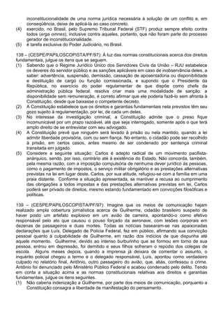 inconstitucionalidade de uma norma jurídica necessária à solução de um conflito e, em
      conseqüência, deixe de aplicá-la ao caso concreto.
(4)   exercido, no Brasil, pelo Supremo Tribunal Federal (STF) produz sempre efeito contra
      todos (erga omnes), inclusive contra aqueles, portanto, que não foram parte do processo
      gerador de inconstitucionalidade.
(5)   é tarefa exclusiva do Poder Judiciário, no Brasil.

138 – (CESPE/PAPILOSCOPISTA/PF/97): À luz das normas constitucionais acerca dos direitos
fundamentais, julgue os itens que se seguem.
(1) Sabendo que o Regime Jurídico Único dos Servidores Civis da União – RJU estabelece
     os deveres do servidor público e as sanções aplicáveis em caso de inobservância deles, a
     saber: advertência, suspensão, demissão, cassação de aposentadoria ou disponibilidade
     e destituição de cargo ou função comissionada, e supondo que o Presidente da
     República, no exercício do poder regulamentar de que dispõe como chefe da
     administração pública federal, resolva criar mais uma modalidade de sanção: a
     disponibilidade sem remuneração, é correto afirmar que ele poderia fazê-lo sem afronta à
     Constituição, desde que baixasse o competente decreto.
(2) A Constituição estabelece que os direitos e garantias fundamentais nela previstos têm seu
     gozo sujeito à regulamentação, por lei, de cada um deles.
(3) No interesse da investigação criminal, a Constituição admite que o preso fique
     incomunicável por um prazo razoável, até que seja interrogado, somente após o que terá
     amplo direito de se entrevistar com seu advogado.
(4) A Constituição prevê que ninguém será levado à prisão ou nela mantido, quando a lei
     admitir liberdade provisória, com ou sem fiança. No entanto, o cidadão pode ser recolhido
     à prisão, em certos casos, antes mesmo de ser condenado por sentença criminal
     transitada em julgado.
(5) Considere a seguinte situação: Carlos é adepto radical de um movimento pacifista-
     anárquico, sendo, por isso, contrário até à existência do Estado. Não concorda, também,
     pela mesma razão, com a imposição compulsória de nenhuma dever jurídico às pessoas,
     como o pagamento de impostos, o serviço militar obrigatório e as prestações alternativas
     previstas na lei em lugar deste. Carlos, por sua atitude, refugiou-se com a família em uma
     praia distante. Conforme a situação apresentada, se mantiver a recusa ao cumprimento
     das obrigações a todos impostas e das prestações alternativas previstas em lei, Carlos
     poderá ser privado de direitos, mesmo estando fundamentado em convicções filosóficas e
     políticas.

139 – (CESPE/PAPILOSCOPISTA/PF/97): Imagine que os meios de comunicação hajam
realizado ampla cobertura jornalística acerca de Guilherme, cidadão brasileiro suspeito de
haver posto um artefato explosivo em um avião de carreira, apontando-o como efetivo
responsável pelo ato que causou o pouso forçado da aeronave, com lesões corporais em
dezenas de passageiros e duas mortes. Todas as notícias basearam-se nas apaixonadas
declarações que Luís, Delegado de Polícia Federal, fez em público, afirmando sua convicção
pessoal quanto à culpabilidade de Guilherme, em razão dos indícios de que dispunha até
aquele momento. Guilherme, devido ao intenso burburinho que se formou em torno de sua
pessoa, entrou em depressão, foi demitido e seus filhos sofreram o repúdio dos colegas de
escola. Alguns meses depois, quando a imprensa já deixara de comentar o assunto, o
inquérito policial chegou a termo e o delegado responsável, Luís, apontou como verdadeiro
culpado no relatório final, Antônio, outro passageiro do avião, que, aliás, confessou o crime.
Antônio foi denunciado pelo Ministério Público Federal e acabou condenado pelo delito. Tendo
em conta a situação acima e as normas constitucionais relativas aos direitos e garantias
fundamentais, julgue os itens seguintes.
(1) Não caberia indenização a Guilherme, por parte dos meios de comunicação, porquanto a
      Constituição consagra a liberdade de manifestação do pensamento.
 