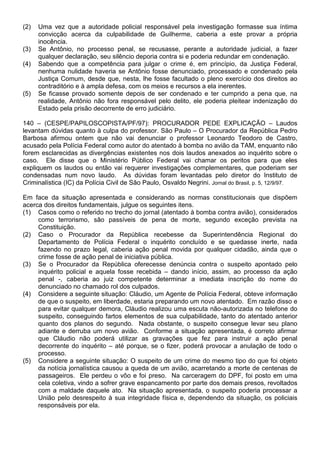 (2)   Uma vez que a autoridade policial responsável pela investigação formasse sua íntima
      convicção acerca da culpabilidade de Guilherme, caberia a este provar a própria
      inocência.
(3)   Se Antônio, no processo penal, se recusasse, perante a autoridade judicial, a fazer
      qualquer declaração, seu silêncio deporia contra si e poderia redundar em condenação.
(4)   Sabendo que a competência para julgar o crime é, em princípio, da Justiça Federal,
      nenhuma nulidade haveria se Antônio fosse denunciado, processado e condenado pela
      Justiça Comum, desde que, nesta, lhe fosse facultado o pleno exercício dos direitos ao
      contraditório e à ampla defesa, com os meios e recursos a ela inerentes.
(5)   Se ficasse provado somente depois de ser condenado e ter cumprido a pena que, na
      realidade, Antônio não fora responsável pelo delito, ele poderia pleitear indenização do
      Estado pela prisão decorrente de erro judiciário.

140 – (CESPE/PAPILOSCOPISTA/PF/97): PROCURADOR PEDE EXPLICAÇÃO – Laudos
levantam dúvidas quanto à culpa do professor. São Paulo – O Procurador da República Pedro
Barbosa afirmou ontem que não vai denunciar o professor Leonardo Teodoro de Castro,
acusado pela Polícia Federal como autor do atentado à bomba no avião da TAM, enquanto não
forem esclarecidas as divergências existentes nos dois laudos anexados ao inquérito sobre o
caso. Ele disse que o Ministério Público Federal vai chamar os peritos para que eles
expliquem os laudos ou então vai requerer investigações complementares, que poderiam ser
condensadas num novo laudo. As dúvidas foram levantadas pelo diretor do Instituto de
Criminalística (IC) da Polícia Civil de São Paulo, Osvaldo Negrini. Jornal do Brasil, p. 5, 12/9/97.

Em face da situação apresentada e considerando as normas constitucionais que dispõem
acerca dos direitos fundamentais, julgue os seguintes itens.
(1) Casos como o referido no trecho do jornal (atentado à bomba contra avião), considerados
     como terrorismo, são passíveis de pena de morte, segundo exceção prevista na
     Constituição.
(2) Caso o Procurador da República recebesse da Superintendência Regional do
     Departamento de Polícia Federal o inquérito concluído e se quedasse inerte, nada
     fazendo no prazo legal, caberia ação penal movida por qualquer cidadão, ainda que o
     crime fosse de ação penal de iniciativa pública.
(3) Se o Procurador da República oferecesse denúncia contra o suspeito apontado pelo
     inquérito policial e aquela fosse recebida – dando início, assim, ao processo da ação
     penal -, caberia ao juiz competente determinar a imediata inscrição do nome do
     denunciado no chamado rol dos culpados.
(4) Considere a seguinte situação: Cláudio, um Agente de Polícia Federal, obteve informação
     de que o suspeito, em liberdade, estaria preparando um novo atentado. Em razão disso e
     para evitar qualquer demora, Cláudio realizou uma escuta não-autorizada no telefone do
     suspeito, conseguindo fartos elementos de sua culpabilidade, tanto do atentado anterior
     quanto dos planos do segundo. Nada obstante, o suspeito consegue levar seu plano
     adiante e derruba um novo avião. Conforme a situação apresentada, é correto afirmar
     que Cláudio não poderá utilizar as gravações que fez para instruir a ação penal
     decorrente do inquérito – até porque, se o fizer, poderá provocar a anulação de todo o
     processo.
(5) Considere a seguinte situação: O suspeito de um crime do mesmo tipo do que foi objeto
     da notícia jornalística causou a queda de um avião, acarretando a morte de centenas de
     passageiros. Ele perdeu o vôo e foi preso. Na carceragem do DPF, foi posto em uma
     cela coletiva, vindo a sofrer grave espancamento por parte dos demais presos, revoltados
     com a maldade daquele ato. Na situação apresentada, o suspeito poderia processar a
     União pelo desrespeito à sua integridade física e, dependendo da situação, os policiais
     responsáveis por ela.
 