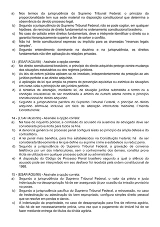 a)   Nos termos da jurisprudência do Supremo Tribunal Federal, o princípio da
     proporcionalidade tem sua sede material na disposição constitucional que determina a
     observância do devido processo legal.
b)   Segundo a jurisprudência do Supremo Tribunal Federal, não se pode cogitar, em qualquer
     hipótese, de renúncia de direito fundamental no ordenamento constitucional brasileiro.
c)   No caso de colisão entre direitos fundamentais, deve o intérprete identificar o direito ou a
     garantia hierarquicamente superior a fim de solver o conflito.
d)   Não há limite constitucional expresso ou implícito para as chamadas "reservas legais
     simples".
e)   Segundo entendimento dominante na doutrina e na jurisprudência, os direitos
     fundamentais não têm aplicação às relações privadas.

13 - (ESAF/AGU/98) - Assinale a opção correta:
a) No direito constitucional brasileiro, o princípio do direito adquirido protege contra mudança
      das situações estatutárias ou dos regimes jurídicos.
 b) As leis de ordem pública aplicam-se de imediato, independentemente da proteção ao ato
      jurídico perfeito e ao direito adquirido.
 c) A aplicação da lei que amplia os prazos de prescrição aquisitiva ou extintiva às situações
      em curso viola o princípio do ato jurídico perfeito.
 d) A tentativa de alteração, mediante lei, de situação jurídica submetida a termo ou a
      condição insuscetível de ser modificada a arbítrio de outrem atenta contra o princípio
      constitucional do direito adquirido.
 e) Segundo a jurisprudência pacífica do Supremo Tribunal Federal, o princípio do direito
      adquirido afirma-se inclusive em face de alteração introduzida mediante Emenda
      Constitucional.

14 - (ESAF/AGU/98) - Assinale a opção correta:
a) Na fase do inquérito policial, a confissão do acusado na ausência de advogado deve ser
      considerada prova ilícita para todos os fins.
 b) A denúncia genérica no processo penal configura lesão ao princípio da ampla defesa e do
      contraditório.
 c) A lei penal mais benéfica, para fins estabelecidos na Constituição Federal, há de ser
      considerada tão-somente a lei que define ou suprime crime e estabelece ou reduz pena.
 d) Segundo a jurisprudência do Supremo Tribunal Federal, a gravação de conversa
      telefônica por um dos interlocutores, sem o conhecimento dos demais, constitui prova
      ilícita se utilizada em qualquer processo judicial ou administrativo.
 e) A disposição do Código de Processo Penal brasileiro segundo a qual o silêncio do
      acusado pode ser interpretado em seu desfavor foi recebida pela ordem constitucional de
      1988.

15 - (ESAF/AGU/98) - Assinale a opção correta:
a) Segundo a jurisprudência do Supremo Tribunal Federal, o valor da prévia e justa
      indenização na desapropriação há de ser assegurado já por ocasião da imissão provisória
      na posse.
 b) Segundo a jurisprudência pacífica do Supremo Tribunal Federal, a retrocessão, no caso
      de tredestinação ou adestinação do bem expropriado, configura simples direito pessoal
      que se resolve em perdas e danos.
 c) A indenização da propriedade, no caso de desapropriação para fins de reforma agrária,
      não há de ser necessariamente prévia, uma vez que o pagamento do imóvel há de se
      fazer mediante entrega de títulos da dívida agrária.
 
