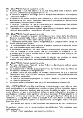 145 – (ESAF/AFC/96): Assinale a assertiva correta:
(a) A Constituição Federal não reconhece o princípio da igualdade entre os Estados como
     postulado fundamental das relações internacionais.
(b) A erradicação da pobreza não integra o elenco de objetivos fundamentais explicitados na
     Constituição brasileira.
(c) A prevalência dos direitos humanos, a não intervenção, a solução pacífica dos conflitos e
     a concessão de asilo político constituem, na expressão da Constituição, postulados que
     regem as relações internacionais do Brasil.
(d) A opção da Constituição de 1988 por uma democracia representativa exclui qualquer
     participação direta do povo nas decisões fundamentais.
(e) Embora aberta à cooperação internacional, a Constituição brasileira não contém qualquer
     referência à cooperação ou integração com a América Latina.

146 – (ESAF/AFC/96): Assinale a assertiva correta:
(a) No âmbito de sua autonomia, podem os Estados-membros instituir Corte Constitucional
     destinada a apreciar ação direta de inconstitucionalidade proposta contra ato normativo
     estadual ou municipal em face da Constituição estadual.
(b) O ordenamento constitucional brasileiro não permite que os Estados-membros adotem um
     modelo parlamentar de governo.
(c) Os Estados-membros não estão obrigados a observar o princípio do concurso público
     para investidura em cargos públicos estaduais.
(d) A representação interventiva, nos casos de ofensa aos chamados “princípios sensíveis”,
     pode ser proposta, no plano federal, pelo Procurador-Geral da República ou pelo
     Advogado-Geral da União e, no plano estadual, pelo Procurador-Geral de Justiça ou pelo
     Procurador-Geral do Estado.
(e) O principio constitucional da obrigatoriedade de licitação para contratos de obras,
     serviços, compras e alienações não afeta as entidades públicas estaduais.

147 – (ESAF/AFC/96): Assinale a assertiva correta:
(a) Aprovado pelo Congresso Nacional, o projeto de Emenda Constitucional pode ser vetado
     pelo Presidente da República.
(b) Os Estados-membros não têm qualquer participação ou iniciativa, direta ou indireta, no
     processo de Emenda da Constituição Federal.
(c) Os direitos individuais consagrados em Tratados internacionais em que a República
     Federativa do Brasil faça parte têm hierarquia constitucional e não podem ser alterados
     por Emenda Constitucional.
(d) Os princípios constitucionais protegidos por cláusula pétrea não podem ser suprimidos
     por Emenda Constitucional.
(e) A Constituição Federal brasileira pode ser modificada mediante iniciativa popular.

148 – (CESPE/BACEN/97): A análise dos sistemas jurídicos demonstra que a lei é, de modo
geral, considerada como ato cuja elaboração constitui monopólio do Poder Legislativo, salvo no
sistema jurídico muçulmano, dominado pela concepção teocrática do poder, e no sistema
jurídico africano, em que as manifestações cíclicas do poder individualizado promovem a
substituição da vontade do órgão legislativo pela vontade do ditador. O Poder Legislativo é a
sede da lei formal e da lei material. No primeiro caso, para identificar a fonte da lei no
Parlamento e, no segundo, para indicar o conteúdo da lei, como fazem os ordenamentos
constitucionais, a exemplo do brasileiro, que discriminam na Constituição a matéria, vale dizer,
o conteúdo da lei.
       Raul Machado Horta. Estudos de direito constitucional. Belo Horizonte, Del Rey, 1995 (com adaptações).

De acordo com o texto e com as normas constitucionais aplicáveis ao Poder Legislativo, julgue
os itens seguintes.
(1) No Brasil, o Poder Legislativo é organizado bicameralmente.
 