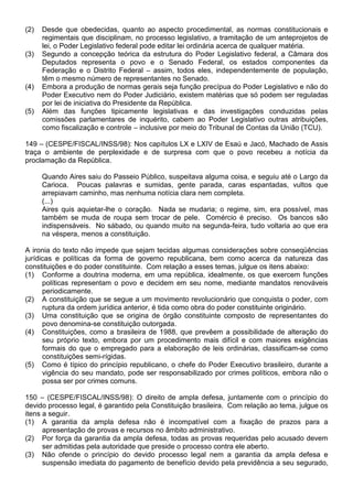 (2)   Desde que obedecidas, quanto ao aspecto procedimental, as normas constitucionais e
      regimentais que disciplinam, no processo legislativo, a tramitação de um anteprojetos de
      lei, o Poder Legislativo federal pode editar lei ordinária acerca de qualquer matéria.
(3)   Segundo a concepção teórica da estrutura do Poder Legislativo federal, a Câmara dos
      Deputados representa o povo e o Senado Federal, os estados componentes da
      Federação e o Distrito Federal – assim, todos eles, independentemente de população,
      têm o mesmo número de representantes no Senado.
(4)   Embora a produção de normas gerais seja função precípua do Poder Legislativo e não do
      Poder Executivo nem do Poder Judiciário, existem matérias que só podem ser reguladas
      por lei de iniciativa do Presidente da República.
(5)   Além das funções tipicamente legislativas e das investigações conduzidas pelas
      comissões parlamentares de inquérito, cabem ao Poder Legislativo outras atribuições,
      como fiscalização e controle – inclusive por meio do Tribunal de Contas da União (TCU).

149 – (CESPE/FISCAL/INSS/98): Nos capítulos LX e LXIV de Esaú e Jacó, Machado de Assis
traça o ambiente de perplexidade e de surpresa com que o povo recebeu a notícia da
proclamação da República.

      Quando Aires saiu do Passeio Público, suspeitava alguma coisa, e seguiu até o Largo da
      Carioca. Poucas palavras e sumidas, gente parada, caras espantadas, vultos que
      arrepiavam caminho, mas nenhuma notícia clara nem completa.
      (...)
      Aires quis aquietar-lhe o coração. Nada se mudaria; o regime, sim, era possível, mas
      também se muda de roupa sem trocar de pele. Comércio é preciso. Os bancos são
      indispensáveis. No sábado, ou quando muito na segunda-feira, tudo voltaria ao que era
      na véspera, menos a constituição.

A ironia do texto não impede que sejam tecidas algumas considerações sobre conseqüências
jurídicas e políticas da forma de governo republicana, bem como acerca da natureza das
constituições e do poder constituinte. Com relação a esses temas, julgue os itens abaixo:
(1) Conforme a doutrina moderna, em uma república, idealmente, os que exercem funções
      políticas representam o povo e decidem em seu nome, mediante mandatos renováveis
      periodicamente.
(2) A constituição que se segue a um movimento revolucionário que conquista o poder, com
      ruptura da ordem jurídica anterior, é tida como obra do poder constituinte originário.
(3) Uma constituição que se origina de órgão constituinte composto de representantes do
      povo denomina-se constituição outorgada.
(4) Constituições, como a brasileira de 1988, que prevêem a possibilidade de alteração do
      seu próprio texto, embora por um procedimento mais difícil e com maiores exigências
      formais do que o empregado para a elaboração de leis ordinárias, classificam-se como
      constituições semi-rígidas.
(5) Como é típico do princípio republicano, o chefe do Poder Executivo brasileiro, durante a
      vigência do seu mandato, pode ser responsabilizado por crimes políticos, embora não o
      possa ser por crimes comuns.

150 – (CESPE/FISCAL/INSS/98): O direito de ampla defesa, juntamente com o princípio do
devido processo legal, é garantido pela Constituição brasileira. Com relação ao tema, julgue os
itens a seguir.
(1) A garantia da ampla defesa não é incompatível com a fixação de prazos para a
      apresentação de provas e recursos no âmbito administrativo.
(2) Por força da garantia da ampla defesa, todas as provas requeridas pelo acusado devem
      ser admitidas pela autoridade que preside o processo contra ele aberto.
(3) Não ofende o princípio do devido processo legal nem a garantia da ampla defesa e
      suspensão imediata do pagamento de benefício devido pela previdência a seu segurado,
 