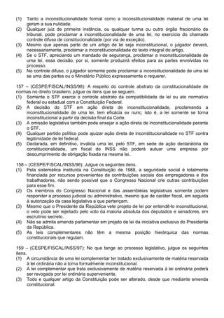 (1)   Tanto a inconstitucionalidade formal como a inconstitucionalidade material de uma lei
      geram a sua nulidade.
(2)   Qualquer juiz de primeira instância, ou qualquer turma ou outro órgão fracionário de
      tribunal, pode proclamar a inconstitucionalidade de uma lei, no exercício do chamado
      controle difuso de constitucionalidade (por via de exceção).
(3)   Mesmo que apenas parte de um artigo de lei seja inconstitucional, o julgador deverá,
      necessariamente, proclamar a inconstitucionalidade do texto integral do artigo.
(4)   Se o STF, apreciando um mandado de segurança, proclamar a inconstitucionalidade de
      uma lei, essa decisão, por si, somente produzirá efeitos para as partes envolvidas no
      processo.
(5)   No controle difuso, o julgador somente pode proclamar a inconstitucionalidade de uma lei
      se uma das partes ou o Ministério Público expressamente o requerer.

157 – (CESPE/FISCAL/INSS/98): A respeito do controle abstrato da constitucionalidade de
normas no direito brasileiro, julgue os itens que se seguem.
(1) Somente o STF exerce o controle abstrato da compatibilidade de lei ou ato normativo
    federal ou estadual com a Constituição Federal.
(2) A decisão do STF em ação direta de inconstitucionalidade, proclamando a
    inconstitucionalidade de uma lei, tem eficácia ex nunc, isto é, a lei somente se torna
    inconstitucional a partir da decisão final da Corte.
(3) A omissão legislativa também pode ensejar a ação direta de inconstitucionalidade perante
    o STF.
(4) Qualquer partido político pode ajuizar ação direta de inconstitucionalidade no STF contra
    legitimidade de lei federal.
(5) Declarada, em definitivo, inválida uma lei, pelo STF, em sede de ação declaratória de
    constitucionalidade, um fiscal do INSS não poderá autuar uma empresa por
    descumprimento de obrigação fixada na mesma lei.

158 – (CESPE/FISCAL/INSS/98): Julgue os seguintes itens.
(1) Pela sistemática instituída na Constituição de 1988, a seguridade social é totalmente
     financiada por recursos provenientes de contribuições sociais dos empregadores e dos
     trabalhadores, não sendo possível que o Congresso Nacional crie outras contribuições
     para esse fim.
(2) Os membros do Congresso Nacional e das assembléias legislativas somente podem
     responder a processo judicial ou administrativo, mesmo que de caráter fiscal, em seguida
     à autorização da casa legislativa a que pertençam.
(3) Mesmo que o Presidente da República vete projeto de lei por entendê-lo inconstitucional,
     o veto pode ser rejeitado pelo voto da maioria absoluta dos deputados e senadores, em
     escrutínio secreto.
(4) Não se admite emenda parlamentar em projeto de lei da iniciativa exclusiva do Presidente
     da República.
(5) As leis complementares não têm a mesma posição hierárquica das normas
     constitucionais que regulam.

159 – (CESPE/FISCAL/INSS/97): No que tange ao processo legislativo, julgue os seguintes
itens.
(1) A circunstância de uma lei complementar ter tratado exclusivamente de matéria reservada
      à lei ordinária não a torna formalmente inconstitucional.
(2) A lei complementar que trata exclusivamente de matéria reservada à lei ordinária poderá
      ser revogada por lei ordinária superveniente.
(3) Todo e qualquer artigo da Constituição pode ser alterado, desde que mediante emenda
      constitucional.
 
