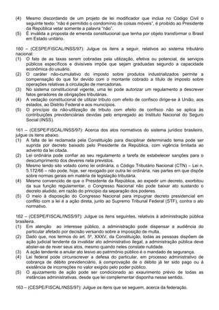 (4)   Mesmo discordando de um projeto de lei modificador que inclua no Código Civil o
      seguinte texto: “não é permitido o condomínio de coisas móveis”, é proibido ao Presidente
      da República vetar somente a palavra “não”.
(5)   É inválida a proposta de emenda constitucional que tenha por objeto transformar o Brasil
      em Estado unitário.

160 – (CESPE/FISCAL/INSS/97): Julgue os itens a seguir, relativos ao sistema tributário
nacional:
(1) O fato de as taxas serem cobradas pela utilização, efetiva ou potencial, de serviços
     públicos específicos e divisíveis impõe que sejam graduadas segundo a capacidade
     econômica do usuário.
(2) O caráter não-cumulativo do imposto sobre produtos industrializados permite a
     compensação do que for devido com o montante cobrado a título de imposto sobre
     operações relativas à circulação de mercadorias.
(3) No sistema constitucional vigente, uma lei pode autorizar um regulamento a descrever
     fatos geradores de obrigações tributárias.
(4) A vedação constitucional de utilizar tributo com efeito de confisco dirige-se à União, aos
     estados, ao Distrito Federal e aos municípios.
(5) O princípio da não-utilização de tributo com efeito de confisco não se aplica às
     contribuições previdenciárias devidas pelo empregado ao Instituto Nacional do Seguro
     Social (INSS).

161 – (CESPE/FISCAL/INSS/97): Acerca dos atos normativos do sistema jurídico brasileiro,
julgue os itens abaixo.
(1) A falta de lei reclamada pela Constituição para disciplinar determinado tema pode ser
     suprida por decreto baixado pelo Presidente da República, com vigência limitada ao
     advento da lei citada.
(2) Lei ordinária pode confiar ao seu regulamento a tarefa de estabelecer sanções para o
     descumprimento dos deveres nela previstos.
(3) Mesmo tendo sito votado como lei ordinária, o Código Tributário Nacional (CTN) – Lei n.
     5.172/66 – não pode, hoje, ser revogado por outra lei ordinária, nas partes em que dispõe
     sobre normas gerais em matéria de legislação tributária.
(4) Mesmo convencido de que o Presidente da República, ao expedir um decreto, exorbitou
     da sua função regulamentar, o Congresso Nacional não pode baixar ato sustando o
     decreto aludido, em razão do princípio da separação dos poderes.
(5) O meio à disposição do Congresso Nacional para impugnar decreto presidencial em
     conflito com a lei é a ação direta, junto ao Supremo Tribunal Federal (STF), contra o ato
     normativo.

162 – (CESPE/FISCAL/INSS/97): Julgue os itens seguintes, relativos à administração pública
brasileira.
(1) Em atenção ao interesse público, a administração pode dispensar a audiência do
      particular afetado por decisão versando sobre a imposição de multa.
(2) Dado que, nos termos do art. 5º, XXXV, da Constituição, todas as pessoas dispõem de
      ação judicial tendente da invalidar ato administrativo ilegal, a administração pública deve
      abster-se de rever seus atos, mesmo quando neles constate nulidade.
(3) A ação tendente a anular ato lesivo ao patrimônio público é o mandado de segurança.
(4) Lei federal pode circunscrever a defesa do particular, em processo administrativo de
      cobrança de débito previdenciário, à comprovação de o débito já ter sido pago ou à
      existência de incorreções no valor exigido pelo poder público.
(5) O ajuizamento de ação pode ser condicionado ao exaurimento prévio de todas as
      instâncias administrativas, desde que lei complementar disponha nesse sentido.

163 – (CESPE/FISCAL/INSS/97): Julgue os itens que se seguem, acerca da federação.
 