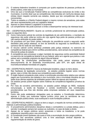 (1)   O sistema federativo brasileiro é composto por quatro espécies de pessoas jurídicas de
      direito público, entre elas os municípios.
(2)   Uma vez que a Constituição Federal define as competências exclusivas da União e dos
      municípios, é correto dizer que as competências não-incluídas em nenhuma dessas duas
      órbitas dizem respeito somente aos estados, desde que tais competências não sejam
      concorrentes.
(3)   Todos os estados e o Distrito Federal elegem o mesmo número de senadores, pois estes
      são seus representantes junto ao Legislativo federal.
(4)   Apenas no plano federal o Legislativo é bicameral.
(5)   Lei complementar não pode autorizar a União a desempenhar serviço de interesse local.

164 – (CESPE/FISCAL/INSS/97): Quanto ao controle jurisdicional da administração pública,
julgue os seguintes itens.
(1) Como instrumento judicial de controle da legalidade do ato administrativo, o mandado de
     segurança não pode voltar-se contra ato cujo agente faça parte de pessoa jurídica que
     não exerça atribuição do poder público.
(2) Os processos em que forem partes instituição da previdência social e segurado serão
     decididos pela justiça estadual, no foro de domicílio do segurado ou beneficiário, se a
     comarca não for sede de vara federal.
(3) O recurso cabível contra sentença prolatada pela justiça estadual, no exercício da
     competência federal para dirimir conflitos previdenciários, será sempre da competência do
     tribunal de justiça do estado.
(4) A competência para processar e julgar mandado de segurança contra autoridade federal
     no exercício de competência federal é do juiz federal, salvo se o agente que praticou o ato
     estiver sob a jurisdição originária de algum tribunal federal.
(5) Um fiscal de contribuições previdenciárias não pode autuar empresa pelo
     descumprimento de lei declarada inconstitucional, pelo STF, em ação direta de
     inconstitucionalidade transitada em julgado.

165 – (CESPE/FISCAL/INSS/97): Acerca da federação brasileira, julgue os itens abaixo.
(1) Nas hipóteses de legislação concorrente, os estados poderão legislar sobre normas
     gerais, caso a União não exerça sua competência para editá-las.
(2) O órgão federal competente pode cobrar a contribuição previdenciária relativa aos valores
     pagos aos funcionários dos estados e dos municípios, pois a imunidade tributária de que
     estas duas últimas espécies de entidades gozam refere-se apenas aos impostos.
(3) Os estados jamais podem legislar sobre matérias de competência legislativa privativa da
     União.
(4) Por meio de convênio administrativo, os estados podem delegar ao INSS, mediante
     remuneração, a tarefa de fiscalizar o correto recolhimento das contribuições
     previdenciárias que lhes são devidas pelas empresas sediadas em seus respectivos
     territórios.
(5) Como não pode estabelecer obrigações para os estados, a Constituição determinou
     apenas à União que instituísse regime jurídico único para os servidores de sua
     administração pública direta, suas autarquias e suas fundações públicas.

166 – (CESPE/FISCAL/INSS/97): Julgue os itens a seguir, a respeito de normas constitucionais
relativas à administração pública brasileira.
(1) O procedimento administrativo disciplinar afasta o contraditório e a ampla defesa, pois o
      servidor investigado sempre tem acesso ao Judiciário, no caso de lesão a direito.
(2) Apesar de os cargos públicos serem acessíveis a todos os brasileiros, a lei pode
      estabelecer requisitos para o seu provimento.
(3) A Constituição prevê hipóteses nas quais é lícita a acumulação de dois cargos públicos.
(4) O direito dos servidores públicos civis à livre associação sindical depende de
      regulamentação do direito de greve.
 