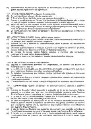 (5)   Em decorrência do princípio da legalidade da administração, os atos por ela praticados
      gozam de presunção relativa de legitimidade.

167 – (CESPE/FISCAL/INSS/97): Julgue os itens seguintes.
(1) Os imóveis públicos urbanos não são usucapíveis.
(2) O Tribunal de Contas da União pertence à estrutura do Judiciário.
(3) Em regra, as deliberações da Câmara dos Deputados e do Senado Federal são tomadas
     por maioria simples, presente à sessão a maioria absoluta dos seus membros.
(4) Tendo em vista que, nos contratos licitados, existe equilíbrio econômico-financeiro entre o
     preço pago pela administração pública e o serviço prestado pelo particular, a regularidade
     fiscal em relação ao INSS não constitui condição para licitar.
(5) Os incentivos fiscais não podem ser concedidos às empresas devedoras de contribuições
     previdenciárias.

 168 – (CESPE/FISCAL/INSS/97): Julgue os itens que se seguem.
(1) Embora a Constituição garanta o direito de reunião, independentemente de autorização, é
     necessário o aviso prévio à autoridade competente.
(2) Somente os juízes e membros do Ministério Público detêm a garantia da irredutibilidade
     de vencimentos.
(3) Empresas públicas federais e estaduais sujeitam-se ao regime das empresas privadas,
     caso se dediquem ao desenvolvimento de atividades típicas destas.
(4) Os tempos de serviço público federal, estadual e municipal são computados
     reciprocamente, para efeitos de aposentadoria.
(5) Em todos os casos, a aposentadoria do servidor público federal será integral.


169 – (ESAF/AFTN/96): Assinale a assertiva correta:
(a) Segundo o entendimento dominante da jurisprudência, os tratados são dotados de
     hierarquia superior à da lei.
(b) O regulamento de execução goza de preeminência em relação ao regulamento autorizado
     e ao regulamento delegado no modelo constitucional brasileiro.
(c) Os tratados internacionais que instituam direitos individuais são dotados de hierarquia
     constitucional.
(d) O regulamento delegado constitui categoria expressamente prevista no ordenamento
     constitucional brasileiro.
(e) O texto constitucional não admite a delegação legislativa em matéria de lei complementar.

170 – (ESAF/AFTN/96): Quanto ao controle de constitucionalidade, assinale a assertiva
correta.
(a) Compete ao Senado Federal suspender a execução de lei ou ato normativo federal,
     estadual ou municipal que teve sua inconstitucionalidade declarada pelo Supremo
     Tribunal Federal no caso concreto ou em processo de controle abstrato de normas.
(b) A declaração de inconstitucionalidade incidental nos Tribunais poderá dar-se mediante
     decisão das Turmas ou dos demais órgãos fracionários.
(c) No caso de suspensão de execução da lei ou ato normativo declarado inconstitucional,
     poderá o Senado Federal suspender o ato normativo impugnado, admitindo-se inclusive
     que se suspenda apenas uma ou algumas das disposições declaradas inconstitucionais
     pelo Supremo Tribunal Federal.
(d) O ato do Congresso Nacional que suspende ato normativo que exorbite os limites do
     Poder Regulamentar pode ter a sua legitimidade aferida pelo Supremo Tribunal Federal.
(e) A decisão sobre a incompatibilidade entre o direito ordinário pré-constitucional e norma
     constitucional há de ser proferida pela maioria dos membros do Tribunal ou de seu órgão
     especial.
 