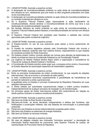 171 – (ESAF/AFTN/96): Assinale a assertiva correta:
(a) A declaração de inconstitucionalidade proferida na ação direta de inconstitucionalidade
     tem eficácia ex tunc, desfazendo ipso jure todos os atos singulares praticados com base
     na lei inconstitucional.
(b) A declaração de inconstitucionalidade proferida na ação direta de inconstitucionalidade ou
     no controle incidental tem eficácia ex nunc.
(c) Se o Supremo Tribunal Federal julgar improcedente a ação declaratória de
     constitucionalidade, deverá declarar a inconstitucionalidade da norma que teve a sua
     declaração de constitucionalidade requerida.
(d) Na decisão definitiva de mérito proferida na ação direta de inconstitucionalidade, o
     Supremo Tribunal Federal poderá declarar a inconstitucionalidade de normas com eficácia
     ex nunc.
(e) O Supremo Tribunal Federal tem jurisdição para fiscalizar a validade das normas
     aprovadas pelo poder constituinte originário.

172 – (ESAF/AFTN/96): Assinale a assertiva correta:
(a) O Estado-membro no uso de sua autonomia pode adotar a forma parlamentar de
     Governo.
(b) O modelo de iniciativa legislativa adotado pela Constituição Federal não vincula o
     constituinte estadual, podendo este fixar sistema diverso, especialmente no que respeita
     às iniciativas privadas do Poder Executivo.
(c) Os Estados podem instituir controle abstrato de normas para aferição da legitimidade do
     direito municipal em face da Constituição Estadual ou da Constituição Federal.
(d) Lei orgânica do Distrito Federal deverá dispor sobre a organização e competência do
     Tribunal de Justiça do Distrito Federal e Territórios.
(e) A Constituição do Estado-membro pode exigir que o processo-crime contra o Governador
     do Estado dependa da autorização específica da Assembléia Legislativa.

173 – (ESAF/AFTN/96): Assinale a assertiva correta:
(a) Entre os princípios fundamentais da ordem constitucional, no que respeita às relações
     internacionais, não se encontra a concessão de asilo político.
(b) O texto constitucional reconhece expressamente a possibilidade de transferência de
     parcela de soberania a entes supranacionais.
(c) A igualdade entre os Estados é princípio fundamental da República Federativa em suas
     relações internacionais.
(d) O direito editado por autoridades supranacionais integra a ordem jurídica brasileira,
     independentemente de qualquer processo de recepção ou de transformação.
(e) Os princípios gerais de direito internacional público têm preeminência em relação ao
     direito positivo ordinário no sistema constitucional brasileiro.

174 – (ESAF/AFTN/96): Assinale a assertiva correta:
(a) São bens da União as ilhas fluviais e lacustres.
(b) São bens da União as terras devolutas indispensáveis à defesa das fronteiras, das
     fortificações e construções militares, das vias federais de comunicação e à preservação
     ambiental.
(c) Pertencem aos Estados as terras tradicionalmente ocupadas pelos índios.
(d) São bens dos Estados os potenciais de energia hidráulica.
(e) São bens do Estado os recursos minerais.

175 – (ESAF/AFTN/96): Assinale a assertiva correta:
(a) No caso de alegada violação aos chamados "princípios sensíveis", a decretação da
     intervenção federal dependerá de provimento, pelo Superior Tribunal de Justiça, de
     representação do Procurador-Geral da República.
 