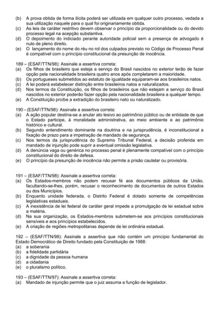 (b)   A prova obtida de forma ilícita poderá ser utilizada em qualquer outro processo, vedada a
      sua utilização naquele para o qual foi originariamente obtida.
(c)   As leis de caráter restritivo devem observar o princípio da proporcionalidade ou do devido
      processo legal na acepção substantiva.
(d)   O depoimento do indiciado perante autoridade policial sem a presença de advogado é
      nulo de pleno direito.
(e)   O lançamento do nome do réu no rol dos culpados previsto no Código de Processo Penal
      é compatível com o princípio constitucional da presunção de inocência.

189 – (ESAF/TTN/98): Assinale a assertiva correta:
(a) Os filhos de brasileiro que esteja a serviço do Brasil nascidos no exterior terão de fazer
     opção pela nacionalidade brasileira quatro anos após completarem a maioridade.
(b) Os portugueses submetidos ao estatuto de igualdade equiparam-se aos brasileiros natos.
(c) A lei poderá estabelecer distinção entre brasileiros natos e naturalizados.
(d) Nos termos da Constituição, os filhos de brasileiros que não estejam a serviço do Brasil
     nascidos no exterior poderão fazer opção pela nacionalidade brasileira a qualquer tempo.
(e) A Constituição proíbe a extradição do brasileiro nato ou naturalizado.

190 - (ESAF/TTN/98): Assinale a assertiva correta:
(a) A ação popular destina-se a anular ato lesivo ao patrimônio público ou de entidade de que
     o Estado participe, à moralidade administrativa, ao meio ambiente e ao patrimônio
     histórico e cultural.
(b) Segundo entendimento dominante na doutrina e na jurisprudência, é inconstitucional a
     fixação de prazo para a impetração de mandado de segurança.
(c) Nos termos da jurisprudência do Supremo Tribunal Federal, a decisão proferida em
     mandado de injunção pode suprir a eventual omissão legislativa.
(d) A denúncia vaga ou genérica no processo penal é plenamente compatível com o princípio
     constitucional do direito de defesa.
(e) O princípio da presunção de inocência não permite a prisão cautelar ou provisória.


191 – (ESAF/TTN/98): Assinale a assertiva correta:
(a) Os Estados-membros não podem recusar fé aos documentos públicos da União,
     facultando-se-lhes, porém, recusar o reconhecimento de documentos de outros Estados
     ou dos Municípios.
(b) Enquanto unidade federada, o Distrito Federal é dotado somente de competências
     legislativas estaduais.
(c) A inexistência de lei federal de caráter geral impede a promulgação de lei estadual sobre
     a matéria.
(d) Na sua organização, os Estados-membros submetem-se aos princípios constitucionais
     sensíveis e aos princípios estabelecidos.
(e) A criação de regiões metropolitanas depende de lei ordinária estadual.

192 – (ESAF/TTN/98): Assinale a assertiva que não contém um princípio fundamental do
Estado Democrático de Direito fundado pela Constituição de 1988:
(a) a soberania
(b) a fidelidade partidária
(c) a dignidade da pessoa humana
(d) a cidadania
(e) o pluralismo político.

193 – (ESAF/TTN/97): Assinale a assertiva correta:
(a) Mandado de injunção permite que o juiz assuma a função de legislador.
 