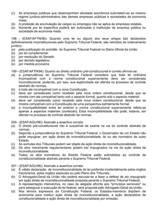 (c)   As empresas públicas que desempenhem atividade econômica submetem-se ao mesmo
      regime jurídico-administrativo das demais empresas públicas e sociedades de economia
      mista.
(d)   A proibição de acumulação de cargos ou empregos não se aplica às empresas estatais.
(e)   Somente por lei específica poderá ser autorizada a instituição de empresa pública ou
      sociedade de economia mista.

198 - (ESAF/AFTN/96): Quando uma lei ou alguns dos seus artigos são declarados
definitivamente inconstitucionais pelo Supremo Tribunal Federal, são retirados do ordenamento
jurídico:
(a) pela publicação do acórdão do Supremo Tribunal Federal no Diário Oficial da União
(b) por lei complementar
(c) por resolução do Senado
(d) por decreto legislativo
(e) por medida provisória

199 - (ESAF/AFTN/94): Quanto ao direito ordinário pré-constitucional é correto afirmar-se:
(a) a jurisprudência do Supremo Tribunal Federal considera que toda lei ordinária
     incompatível com a norma constitucional superveniente deve ser considerada
     inconstitucional, podendo, por isso, sua legitimidade ser aferida no processo de controle
     abstrato de normas.
(b) é todo ele incompatível com a nova Constituição.
(c) deve ser considerado como recebido pela nova ordem constitucional, desde que se
     mostre com ela compatível tanto sob o aspecto formal, quanto sob o aspecto material.
(d) deve ser considerado como recebido pela nova ordem constitucional, desde que se
     mostre compatível com a Constituição de uma perspectiva estritamente formal.
(e) a incompatibilidade entre lei anterior e norma constitucional superveniente refere-se
     apenas a aspectos materiais (conteúdo). Essa incompatibilidade não pode, todavia, ser
     aferida no processo de controle abstrato de normas.

200 - (ESAF/AGU/96): Assinale a assertiva correta:
(a) O direito pré-constitucional não é suscetível de exame na via do controle abstrato de
     normas.
(b) Segundo a jurisprudência do Supremo Tribunal Federal, o Governador de um Estado não
     pode impugnar, em ação direta de inconstitucionalidade, lei ou ato normativo de outro
     Estado.
(c) As súmulas dos Tribunais podem ser objeto de ação direta de inconstitucionalidade.
(d) Os atos meramente regulamentares podem ser impugnados na via da ação direta de
     inconstitucionalidade.
(e) Todos os atos normativos do Distrito Federal estão submetidos ao controle de
     constitucionalidade abstrato perante o Supremo Tribunal Federal.

201 - (ESAF/AGU/96): Assinale a assertiva correta:
(a) É válida declaração de inconstitucionalidade de lei proferida incidentalmente pelos órgãos
     fracionários, pelos órgãos especiais ou pelo Pleno dos Tribunais.
(b) O Advogado-Geral da União não poderá escusar-se a fazer a defesa de ato impugnado
     em ação direta de inconstitucionalidade proposta perante o Supremo Tribunal Federal.
(c) A representação interventiva, no caso de alegada afronta aos "princípios sensíveis" ou
     para assegurar a execução de lei federal, será proposta pelo Advogado-Geral da União.
(d) Nos termos expressos da Constituição Federal, os Estados-membros dispõem de
     autonomia para instituir ação direta de inconstitucionalidade, a ação declaratória de
     constitucionalidade e ação direta de inconstitucionalidade por omissão.
 
