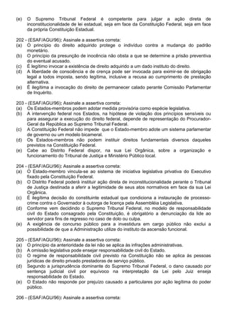 (e)   O Supremo Tribunal Federal é competente para julgar a ação direta de
      inconstitucionalidade de lei estadual, seja em face da Constituição Federal, seja em face
      da própria Constituição Estadual.

202 - (ESAF/AGU/96): Assinale a assertiva correta:
(a) O princípio do direito adquirido protege o indivíduo contra a mudança do padrão
     monetário.
(b) O princípio da presunção de inocência não obsta a que se determine a prisão preventiva
     do eventual acusado.
(c) É legítimo invocar a existência de direito adquirido a um dado instituto do direito.
(d) A liberdade de consciência e de crença pode ser invocada para eximir-se de obrigação
     legal a todos imposta, sendo legítima, inclusive a recusa ao cumprimento de prestação
     alternativa.
(e) É ilegítima a invocação do direito de permanecer calado perante Comissão Parlamentar
     de Inquérito.

203 - (ESAF/AGU/96): Assinale a assertiva correta:
(a) Os Estados-membros podem adotar medida provisória como espécie legislativa.
(b) A intervenção federal nos Estados, na hipótese de violação dos princípios sensíveis ou
     para assegurar a execução do direito federal, depende de representação do Procurador-
     Geral da República ao Supremo Tribunal Federal.
(c) A Constituição Federal não impede que o Estado-membro adote um sistema parlamentar
     de governo ou um modelo bicameral.
(d) Os Estados-membros não podem instituir direitos fundamentais diversos daqueles
     previstos na Constituição Federal.
(e) Cabe ao Distrito Federal dispor, na sua Lei Orgânica, sobre a organização e
     funcionamento do Tribunal de Justiça e Ministério Público local.

204 - (ESAF/AGU/96): Assinale a assertiva correta:
(a) O Estado-membro vincula-se ao sistema de iniciativa legislativa privativa do Executivo
     fixado pela Constituição Federal.
(b) O Distrito Federal poderá instituir ação direta de inconstitucionalidade perante o Tribunal
     de Justiça destinada a aferir a legitimidade de seus atos normativos em face da sua Lei
     Orgânica.
(c) É ilegítima decisão do constituinte estadual que condiciona a instauração de processo-
     crime contra o Governador à outorga de licença pela Assembléia Legislativa.
(d) Conforme vem decidindo o Supremo Tribunal Federal, no modelo de responsabilidade
     civil do Estado consagrado pela Constituição, é obrigatório a denunciação da lide ao
     servidor para fins de regresso no caso de dolo ou culpa.
(e) A exigência de concurso público para a investidura em cargo público não exclui a
     possibilidade de que a Administração utilize do instituto da ascensão funcional.

205 - (ESAF/AGU/96): Assinale a assertiva correta:
(a) O princípio da anterioridade da lei não se aplica às infrações administrativas.
(b) A omissão legislativa pode ensejar responsabilidade civil do Estado.
(c) O regime de responsabilidade civil previsto na Constituição não se aplica às pessoas
     jurídicas de direito privado prestadoras de serviço público.
(d) Segundo a jurisprudência dominante do Supremo Tribunal Federal, o dano causado por
     sentença judicial civil por equívoco na interpretação da Lei pelo Juiz enseja
     responsabilidade do Estado.
(e) O Estado não responde por prejuízo causado a particulares por ação legítima do poder
     público.

206 - (ESAF/AGU/96): Assinale a assertiva correta:
 