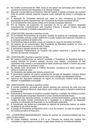 (a)   No modelo constitucional de 1988, todas as leis devem ser aprovadas pela maioria dos
      membros da Câmara dos Deputados e do Senado Federal.
(b)   Segundo a jurisprudência do Supremo Tribunal Federal, a medida provisória não conhece
      limite de caráter material, podendo inclusive conter definição de crimes e cominação de
      penas.
(c)   A resolução do Congresso Nacional que susta os atos normativos do Executivo
      exorbitantes do poder regulamentar não é suscetível de revisão no âmbito judicial.
(d)   É lei complementar toda aquela votada como tal pelo Congresso Nacional.
(e)   Em se tratando de suspensão de execução de lei ou ato normativo declarado
      inconstitucional, incidentalmente, pelo Supremo Tribunal, o Senado Federal não está
      obrigado a proceder à imediata suspensão do ato.

207 - (ESAF/AGU/96): Assinale a assertiva correta:
(a) As Comissões Parlamentares de Inquérito, dotadas de poderes de investigação próprios
     das autoridades judiciais, podem determinar a prisão cautelar dos eventuais indiciados ou
     a condução coercitiva de testemunha.
(b) O parlamentar federal perderá o cargo se investido no cargo de Secretário de Estado.
(c) Os projetos de lei encaminhados pelo Presidente da República poderão ter início na
     Câmara dos Deputados ou no Senado Federal.
(d) É admissível a rejeição parcial do veto total.
(e) As Comissões Parlamentares de Inquérito não podem determinar a quebra do sigilo
     bancário de eventual investigado.

208 - (ESAF/AGU/96): Assinale a assertiva correta:
(a) No sistema constitucional, se nenhum candidato à Presidência da República obtiver a
     maioria absoluta na primeira votação, far-se-á nova eleição, concorrendo os dois
     candidatos mais votados e considerando-se eleito aquele que obtiver a maioria dos votos
     válidos, computados os brancos e nulos.
(b) Na eleição para Governador e Prefeito Municipal, considerar-se-á eleito aquele que
     obtiver a maioria de votos.
(c) Os Senadores são eleitos pelo sistema proporcional.
(d) É plenamente legítima, do prisma constitucional, decisão do legislador ordinário federal
     com vistas a introduzir o sistema distrital misto para a eleição dos deputados federais.
(e) Aplica-se aos deputados estaduais as regras da Constituição Federal sobre sistema
     eleitoral, inviolabilidade e imunidade.

209 - (ESAF/AGU/96): Assinale a assertiva correta:
(a) A medida provisória, aprovada pela maioria absoluta dos membros de cada uma das
     Casas do Congresso Nacional, pode dispor sobre matéria sujeita à disciplina mediante lei
     complementar.
(b) Entendimento dominante na doutrina considera ilegítima a reedição de medida provisória
     não apreciada pelo Congresso Nacional no prazo constitucionalmente fixado.
(c) A superação das cláusulas pétreas, no sistema constitucional brasileiro, pode-se dar pelo
     modelo da dupla revisão, procedendo-se à revogação ou à alteração da disposição
     proibitiva e à introdução da disposição ou da modificação pretendida.
(d) A Constituição não poderá ser emendada na vigência de intervenção federal, do estado
     de defesa ou de estado de sítio.
(e) A sanção do Presidente da República sana o vício de iniciativa, no caso de projeto de lei
     de iniciativa privativa do Executivo.

210 – (CESPE/PROCURADOR/INSS/97): Acerca do controle de constitucionalidade das leis,
julgue os itens abaixo.
(1) No direito brasileiro, somente o STF e os Tribunais de Justiça dos estados têm
     competência originária para processar e julgar ações diretas de inconstitucionalidade.
 