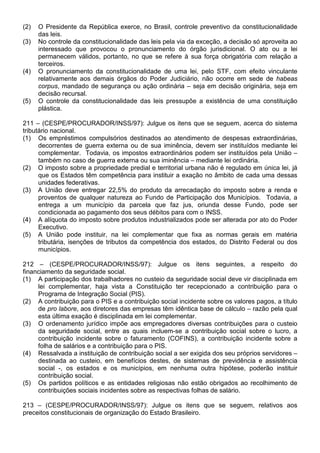 (2)   O Presidente da República exerce, no Brasil, controle preventivo da constitucionalidade
      das leis.
(3)   No controle da constitucionalidade das leis pela via da exceção, a decisão só aproveita ao
      interessado que provocou o pronunciamento do órgão jurisdicional. O ato ou a lei
      permanecem válidos, portanto, no que se refere à sua força obrigatória com relação a
      terceiros.
(4)   O pronunciamento da constitucionalidade de uma lei, pelo STF, com efeito vinculante
      relativamente aos demais órgãos do Poder Judiciário, não ocorre em sede de habeas
      corpus, mandado de segurança ou ação ordinária – seja em decisão originária, seja em
      decisão recursal.
(5)   O controle da constitucionalidade das leis pressupõe a existência de uma constituição
      plástica.

211 – (CESPE/PROCURADOR/INSS/97): Julgue os itens que se seguem, acerca do sistema
tributário nacional.
(1) Os empréstimos compulsórios destinados ao atendimento de despesas extraordinárias,
      decorrentes de guerra externa ou de sua iminência, devem ser instituídos mediante lei
      complementar. Todavia, os impostos extraordinários podem ser instituídos pela União –
      também no caso de guerra externa ou sua iminência – mediante lei ordinária.
(2) O imposto sobre a propriedade predial e territorial urbana não é regulado em única lei, já
      que os Estados têm competência para instituir a exação no âmbito de cada uma dessas
      unidades federativas.
(3) A União deve entregar 22,5% do produto da arrecadação do imposto sobre a renda e
      proventos de qualquer natureza ao Fundo de Participação dos Municípios. Todavia, a
      entrega a um município da parcela que faz jus, oriunda desse Fundo, pode ser
      condicionada ao pagamento dos seus débitos para com o INSS.
(4) A alíquota do imposto sobre produtos industrializados pode ser alterada por ato do Poder
      Executivo.
(5) A União pode instituir, na lei complementar que fixa as normas gerais em matéria
      tributária, isenções de tributos da competência dos estados, do Distrito Federal ou dos
      municípios.

212 – (CESPE/PROCURADOR/INSS/97): Julgue os itens seguintes, a respeito do
financiamento da seguridade social.
(1) A participação dos trabalhadores no custeio da seguridade social deve vir disciplinada em
     lei complementar, haja vista a Constituição ter recepcionado a contribuição para o
     Programa de Integração Social (PIS).
(2) A contribuição para o PIS e a contribuição social incidente sobre os valores pagos, a título
     de pro labore, aos diretores das empresas têm idêntica base de cálculo – razão pela qual
     esta última exação é disciplinada em lei complementar.
(3) O ordenamento jurídico impõe aos empregadores diversas contribuições para o custeio
     da seguridade social, entre as quais incluem-se a contribuição social sobre o lucro, a
     contribuição incidente sobre o faturamento (COFINS), a contribuição incidente sobre a
     folha de salários e a contribuição para o PIS.
(4) Ressalvada a instituição de contribuição social a ser exigida dos seu próprios servidores –
     destinada ao custeio, em benefícios destes, de sistemas de previdência e assistência
     social -, os estados e os municípios, em nenhuma outra hipótese, poderão instituir
     contribuição social.
(5) Os partidos políticos e as entidades religiosas não estão obrigados ao recolhimento de
     contribuições sociais incidentes sobre as respectivas folhas de salário.

213 – (CESPE/PROCURADOR/INSS/97): Julgue os itens que se seguem, relativos aos
preceitos constitucionais de organização do Estado Brasileiro.
 