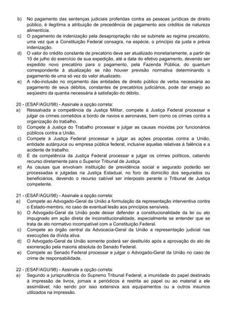 b)   No pagamento das sentenças judiciais proferidas contra as pessoas jurídicas de direito
     público, é ilegítima a atribuição de precedência de pagamento aos créditos de natureza
     alimentícia.
c)   O pagamento de indenização pela desapropriação não se submete ao regime precatório,
     uma vez que a Constituição Federal consagra, na espécie, o princípio da justa e prévia
     indenização.
d)   O valor do crédito constante de precatório deve ser atualizado monetariamente, a partir de
     10 de julho do exercício de sua expedição, até a data do efetivo pagamento, devendo ser
     expedido novo precatório para o pagamento, pela Fazenda Pública, do quantum
     correspondente à atualização se não houver previsão normativa determinando o
     pagamento de uma só vez do valor atualizado.
e)   A não-inclusão no orçamento das entidades de direito público de verba necessária ao
     pagamento de seus débitos, constantes de precatórios judiciários, pode dar ensejo ao
     seqüestro da quantia necessária à satisfação do débito.

20 - (ESAF/AGU/98) - Assinale a opção correta:
a) Ressalvada a competência da Justiça Militar, compete à Justiça Federal processar e
      julgar os crimes cometidos a bordo de navios e aeronaves, bem como os crimes contra a
      organização do trabalho.
 b) Compete à Justiça do Trabalho processar e julgar as causas movidas por funcionários
      públicos contra a União.
 c) Compete à Justiça Federal processar e julgar as ações propostas contra a União,
      entidade autárquica ou empresa pública federal, inclusive aquelas relativas à falência e a
      acidente de trabalho.
 d) É da competência da Justiça Federal processar e julgar os crimes políticos, cabendo
      recurso diretamente para o Superior Tribunal de Justiça.
 e) As causas que envolvam instituição de previdência social e segurado poderão ser
      processadas e julgadas na Justiça Estadual, no foro de domicílio dos segurados ou
      beneficiários, devendo o recurso cabível ser interposto perante o Tribunal de Justiça
      competente.

21 - (ESAF/AGU/98) - Assinale a opção correta:
a) Compete ao Advogado-Geral da União a formulação da representação interventiva contra
      o Estado-membro, no caso de eventual lesão aos princípios sensíveis.
 b) O Advogado-Geral da União pode deixar defender a constitucionalidade da lei ou ato
      impugnado em ação direta de inconstitucionalidade, especialmente se entender que se
      trata de ato normativo incompatível com a Constituição Federal.
c) Compete ao órgão central da Advocacia-Geral da União a representação judicial nas
      execuções da dívida ativa.
d) O Advogado-Geral da União somente poderá ser destituído após a aprovação do ato de
      exoneração pela maioria absoluta do Senado Federal.
e) Compete ao Senado Federal processar e julgar o Advogado-Geral da União no caso de
      crime de responsabilidade.

22 - (ESAF/AGU/98) - Assinale a opção correta:
a) Segundo a jurisprudência do Supremo Tribunal Federal, a imunidade do papel destinado
      à impressão de livros, jornais e periódicos é restrita ao papel ou ao material a ele
      assimilável, não sendo por isso extensiva aos equipamentos ou a outros insumos
      utilizados na impressão.
 