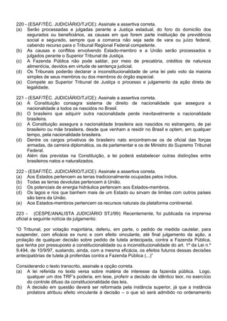 220 - (ESAF/TÉC. JUDICIÁRIO/TJ/CE): Assinale a assertiva correta.
(a) Serão processadas e julgadas perante a Justiça estadual, do foro do domicílio dos
     segurados ou beneficiários, as causas em que forem parte instituição de previdência
     social e segurado, sempre que a comarca não seja sede de vara ou juízo federal,
     cabendo recurso para o Tribunal Regional Federal competente.
(b) As causas e conflitos envolvendo Estado-membro e a União serão processados e
     julgados perante o Superior Tribunal de Justiça.
(c) A Fazenda Pública não pode saldar, por meio de precatória, créditos de natureza
     alimentícia, devidos em virtude de sentença judicial.
(d) Os Tribunais poderão declarar a inconstitucionalidade de uma lei pelo voto da maioria
     simples de seus membros ou dos membros do órgão especial.
(e) Compete ao Superior Tribunal de Justiça o processo e julgamento da ação direta de
     legalidade.

221 - (ESAF/TÉC. JUDICIÁRIO/TJ/CE): Assinale a assertiva correta.
(a) A Constituição consagra sistema de direito de nacionalidade que assegura a
     nacionalidade a todos os nascidos no Brasil.
(b) O brasileiro que adquirir outra nacionalidade perde inevitavelmente a nacionalidade
     brasileira.
(c) A Constituição assegura a nacionalidade brasileira aos nascidos no estrangeiro, de pai
     brasileiro ou mãe brasileira, desde que venham a residir no Brasil e optem, em qualquer
     tempo, pela nacionalidade brasileira.
(d) Dentre os cargos privativos de brasileiro nato encontram-se os de oficial das forças
     armadas, da carreira diplomática, os de parlamentar e os de Ministro do Supremo Tribunal
     Federal.
(e) Além das previstas na Constituição, a lei poderá estabelecer outras distinções entre
     brasileiros natos e naturalizados.

222 - (ESAF/TÉC. JUDICIÁRIO/TJ/CE): Assinale a assertiva correta.
(a) Aos Estados pertencem as terras tradicionalmente ocupadas pelos índios.
(b) Todas as terras devolutas pertencem à União.
(c) Os potenciais de energia hidráulica pertencem aos Estados-membros.
(d) Os lagos e rios que banhem mais de um Estado ou sirvam de limites com outros países
     são bens da União.
(e) Aos Estados-membros pertencem os recursos naturais da plataforma continental.

223 - (CESPE/ANALISTA JUDICIÁRIO STJ/99): Recentemente, foi publicada na imprensa
oficial a seguinte notícia de julgamento:

“O Tribunal, por votação majoritária, deferiu, em parte, o pedido de medida cautelar, para
suspender, com eficácia ex nunc e com efeito vinculante, até final julgamento da ação, a
prolação de qualquer decisão sobre pedido de tutela antecipada, contra a Fazenda Pública,
que tenha por pressuposto a constitucionalidade ou a inconstitucionalidade do art. 1º da Lei n.º
9.494, de 10/9/97, sustando, ainda, com a mesma eficácia, os efeitos futuros dessas decisões
antecipatórias de tutela já proferidas contra a Fazenda Pública (...)”

Considerando o texto transcrito, assinale a opção correta.
(a) A lei referida no texto versa sobre matéria de interesse da fazenda pública. Logo,
    qualquer um dos TRF’s poderia, em tese, proferir a decisão de idêntico teor, no exercício
    do controle difuso da constitucionalidade das leis.
(b) A decisão em questão deverá ser reformada pela instância superior, já que a instância
    prolatora atribuiu efeito vinculante à decisão – o que só será admitido no ordenamento
 
