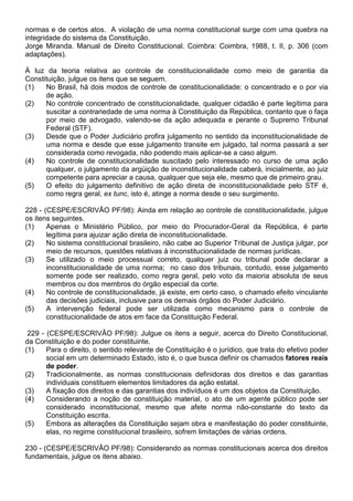 normas e de certos atos. A violação de uma norma constitucional surge com uma quebra na
integridade do sistema da Constituição.
Jorge Miranda. Manual de Direito Constitucional. Coimbra: Coimbra, 1988, t. II, p. 306 (com
adaptações).

À luz da teoria relativa ao controle de constitucionalidade como meio de garantia da
Constituição, julgue os itens que se seguem.
(1)   No Brasil, há dois modos de controle de constitucionalidade: o concentrado e o por via
      de ação.
(2)   No controle concentrado de constitucionalidade, qualquer cidadão é parte legítima para
      suscitar a contrariedade de uma norma à Constituição da República, contanto que o faça
      por meio de advogado, valendo-se da ação adequada e perante o Supremo Tribunal
      Federal (STF).
(3)   Desde que o Poder Judiciário profira julgamento no sentido da inconstitucionalidade de
      uma norma e desde que esse julgamento transite em julgado, tal norma passará a ser
      considerada como revogada, não podendo mais aplicar-se a caso algum.
(4)   No controle de constitucionalidade suscitado pelo interessado no curso de uma ação
      qualquer, o julgamento da argüição de inconstitucionalidade caberá, inicialmente, ao juiz
      competente para apreciar a causa, qualquer que seja ele, mesmo que de primeiro grau.
(5)   O efeito do julgamento definitivo de ação direta de inconstitucionalidade pelo STF é,
      como regra geral, ex tunc, isto é, atinge a norma desde o seu surgimento.

228 - (CESPE/ESCRIVÃO PF/98): Ainda em relação ao controle de constitucionalidade, julgue
os itens seguintes.
(1)    Apenas o Ministério Público, por meio do Procurador-Geral da República, é parte
       legítima para ajuizar ação direta de inconstitucionalidade.
(2)    No sistema constitucional brasileiro, não cabe ao Superior Tribunal de Justiça julgar, por
       meio de recursos, questões relativas à inconstitucionalidade de normas jurídicas.
(3)    Se utilizado o meio processual correto, qualquer juiz ou tribunal pode declarar a
       inconstitucionalidade de uma norma; no caso dos tribunais, contudo, esse julgamento
       somente pode ser realizado, como regra geral, pelo voto da maioria absoluta de seus
       membros ou dos membros do órgão especial da corte.
(4)    No controle de constitucionalidade, já existe, em certo caso, o chamado efeito vinculante
       das decisões judiciais, inclusive para os demais órgãos do Poder Judiciário.
(5)    A intervenção federal pode ser utilizada como mecanismo para o controle de
       constitucionalidade de atos em face da Constituição Federal.

 229 - (CESPE/ESCRIVÃO PF/98): Julgue os itens a seguir, acerca do Direito Constitucional,
da Constituição e do poder constituinte.
(1)    Para o direito, o sentido relevante de Constituição é o jurídico, que trata do efetivo poder
       social em um determinado Estado, isto é, o que busca definir os chamados fatores reais
       de poder.
(2)    Tradicionalmente, as normas constitucionais definidoras dos direitos e das garantias
       individuais constituem elementos limitadores da ação estatal.
(3)    A fixação dos direitos e das garantias dos indivíduos é um dos objetos da Constituição.
(4)    Considerando a noção de constituição material, o ato de um agente público pode ser
       considerado inconstitucional, mesmo que afete norma não-constante do texto da
       Constituição escrita.
(5)    Embora as alterações da Constituição sejam obra e manifestação do poder constituinte,
       elas, no regime constitucional brasileiro, sofrem limitações de várias ordens.

230 - (CESPE/ESCRIVÃO PF/98): Considerando as normas constitucionais acerca dos direitos
fundamentais, julgue os itens abaixo.
 
