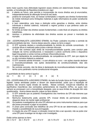 tanto maior quanto mais efetividade lograrem esses direitos em determinado Estado. Nesse
sentido, a Constituição da República brasileira em vigor
(a)   é aberta ao futuro, pois permite a incorporação de novos direitos aos já enunciados,
      independentemente de alteração formal do seu texto.
(b)   poderia ter avançado mais, se tivesse contemplado o respeito aos direitos fundamentais
      de índole individual como limitações materiais à ação reformadora do poder constituinte
      derivado.
(c)   é bem sistemática, pois traça a distinção entre garantias e direitos, entre direitos
      individuais e direitos coletivos, indicando o regime jurídico a que pertence cada um
      desses grupos.
(d)   foi tímida ao tratar dos direitos sociais fundamentais: a este título só amparou os direitos
      trabalhistas.
(e)   resolveu o problema da efetividade dos direitos sociais ao prever o mandado de
      injunção.

 234 - (CESPE/ANALISTA JUDICIÁRIO STM/99): Ao Poder Judiciário incumbe o controle de
constitucionalidade das leis. Acerca desse assunto, julgue os itens a seguir.
(I)    O STF somente declara a constitucionalidade no âmbito do controle concentrado. O
       controle difuso é realizado pelos juízes e demais tribunais.
(II)   O STF não conhece ação direta de inconstitucionalidade quando, para concluir pela
       violação de norma constitucional, é necessário o prévio confronto entre o dispositivo
       legal impugnado e outras normas jurídicas infraconstitucionais.
(III) A ação declaratória de constitucionalidade, de competência do STF, tem por objeto lei
       ou ato normativo federal ou estadual.
(IV) O STF somente admite liminares – e com eficácia ex nunc – em ações visando declarar
       a inconstitucionalidade; nas ações declaratórias de constitucionalidade, elas são
       inadmissíveis.
(V)    No controle concreto, não há óbice à declaração de inconstitucionalidade incidental que
       tenha como parâmetro norma constitucional revogada.

A quantidade de itens certos é igual a:
(a)   1     (b)    2      (c)    3      (d)    4        (e)     5

235 - (CESPE/ANALISTA JUDICIÁRIO STM/99): Ao lado da função típica do Poder Legislativo,
legislar, outras atividades podem e devem ser desenvolvidas, posto que a tripartição de
poderes não encerra rígida divisão de tarefas. Nesse contexto, incluem-se trabalhos de
significativa importância das comissões parlamentares de inquérito (CPIs), os quais nem
sempre se processam com a tranqüilidade desejada, pois os seus limites de atuação têm sido
questionados. Acerca desse assunto, julgue os itens abaixo.
(I)     O STF entende que os poderes investigatórios dos membros da CPI são menores que
        os dos juízes.
(II)    Nenhuma testemunha pode, perante CPI, invocar direito de permanecer calada,
        alegando dever de manter sigilo profissional.
(III) Os poderes investigatórios de uma CPI afirmam-se como instrumentos básicos para que
        ela possa processar e julgar os acusados.
(IV) O prazo para conclusão dos trabalhos de uma CPI há de ser determinado, o que não
        impede a possibilidade de sua prorrogação.
(V)     A criação de uma CPI requer a indicação inicial do fato a ser apurado; não se pode criar
        uma CPI para investigar se há algo a ser investigado.

Estão certos apenas os itens:
(A) I, II e V (b) I, III e IV (c) I, IV e V        (d) II, III e IV   (e) II, III e V
 