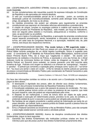236 - (CESPE/ANALISTA JUDICIÁRIO STM/99): Acerca do processo legislativo, assinale a
opção incorreta.
(a)   As leis complementares são requeridas quando há expressa indicação da Constituição
      da República e são aprovadas por maioria absoluta.
(b)   O veto por inconstitucionalidade parcial da lei é admitido; porém, ao contrário da
      declaração judicial de inconstitucionalidade, somente pode abranger texto integral de
      artigo, de parágrafo, de inciso ou de alínea.
(c)   As medidas provisórias não podem ser utilizadas para regulamentar as emendas
      constitucionais que operaram as chamadas reformas administrativa e previdenciária.
(d)   A criação de cargos, funções ou empregos públicos é matéria sob reserva de lei de
      iniciativa privativa do Presidente da República; este modelo, por força do federalismo,
      deve ser seguido pelos estados e municípios, adequando-se a iniciativa, conforme o
      caso, ao governador ou ao prefeito.
(e)   Posto que é rígida a Constituição da República, a aprovação de emendas constitucionais
      requer especial procedimento, sendo necessárias a discussão da proposta em dois
      turnos, em cada casa do Congresso Nacional, e a aprovação, mediante voto, de, pelo
      menos, dois terços dos respectivos membros.

237 – (CESPE/PROCURADOR INSS/99): “Fita revela tortura e PM sugerindo matar –
Gravação feita sigilosamente em São Paulo por presos em uma delegacia e por soldados da
Polícia Militar durante preleções de um oficial registra humilhação, tortura e sugestão para
matar. O comandante do 5º Batalhão de Policiamento Militar Metropolitano, tenente-coronel
Edson Pimenta Bueno Filho, diz à tropa que “vagabundo é caixão”. De acordo com
depoimentos de soldados à Ouvidoria da Polícia, a expressão e uma das formas de o oficial
ordenara morte de criminosos feridos em tiroteio, antes de chegarem ao hospital. No 26º
Distrito Policial, em Socomã (zona sudeste), os presos gravaram uma blitz ocorrida após
tentativa de fuga. Policiais civis xingam os detentos e os chamam de “orangotango”, “macaco”
e “paraíba”. O policial que comandou a operação gritou ameaças como “quero um”, “vai tomar
tiro”, “tou louco pra sentar o dedo em vocês”. A fita foi retirada do distrito policial por parentes
de presos e encaminhada ao Ministério Público pelo coordenador da Pastoral Carcerária e pela
secretária do movimento.
                                       Caderno Cotidiano. In: Folha de S. Paulo. 10/10/99 (com adaptações)

Em face das informações contidas na notícia e de acordo com a Constituição da República,
julgue os itens abaixo.
(1)    O desrespeito à dignidade dos presos, além de ofender seus direitos fundamentais,
       ataca um dos princípios fundamentais da República Federativa do Brasil.
(2)    A Constituição estabelece que a pena não passará da pessoa do condenado. Por isso,
       se um policial praticar tortura contra um preso na presença de seu superior, que nada
       faz para impedi-lo, este não poderá ser responsabilizado pelo crime.
(3)    A despeito de ser inafiançável, o crime de tortura deve ser objeto de ação penal,
       condenação e execução em determinados prazos, previstos na lei, pois, do contrário, a
       pretensão estatal de punir e executar a pena poderá ser atingida pela prescrição.
(4)    Na hipótese de ser julgado procedente o pedido judicial de indenização por parte de um
       preso ofendido por policial, tanto a pessoa jurídica do Estado quando a pessoa física do
       policial podem ser responsabilizados.
(5)    Errou a Pastoral Carcerária ao encaminhar a fita ao Ministério Público, pois não compete
       a esse órgão estatal exercer controle sobre a atividade policial.

238 - (CESPE/PROCURADOR INSS/99): Acerca da disciplina constitucional dos direitos
fundamentais, julgue os itens seguintes.
(1)   Garantias dos direitos fundamentais são instituições jurídicas criadas em favor do
      indivíduo para que ele possa usufruir dos direitos fundamentais propriamente ditos.
 