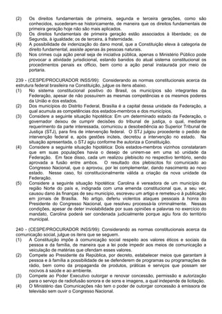 (2)   Os direitos fundamentais de primeira, segunda e terceira gerações, como são
      conhecidos, sucederam-se historicamente, de maneira que os direitos fundamentais de
      primeira geração hoje não são mais aplicados.
(3)   Os direitos fundamentais de primeira geração estão associados à liberdade; os de
      Segunda, à igualdade; os de terceira, à fraternidade.
(4)   A possibilidade de indenização do dano moral, que a Constituição eleva à categoria de
      direito fundamental, assiste apenas às pessoas naturais.
(5)   Nos crimes cuja ação penal seja de iniciativa pública, apenas o Ministério Público pode
      provocar a atividade jurisdicional, estando banidos do atual sistema constitucional os
      procedimentos penais ex officio, bem como a ação penal instaurada por meio de
      portaria.

239 - (CESPE/PROCURADOR INSS/99): Considerando as normas constitucionais acerca da
estrutura federal brasileira na Constituição, julgue os itens abaixo.
(1)    No sistema constitucional positivo do Brasil, os municípios são integrantes da
       Federação, apesar de não possuírem as mesmas competências e os mesmos poderes
       da União e dos estados.
(2)    Dos municípios do Distrito Federal, Brasília é a capital dessa unidade da Federação, a
       qual acumula as competências dos estados-membros e dos municípios.
(3)    Considere a seguinte situação hipotética: Em um determinado estado da Federação, o
       governador deixou de cumprir decisões do tribunal de justiça, o qual, mediante
       requerimento da parte interessada, comunicou a desobediência ao Superior Tribunal de
       Justiça (STJ), para fins de intervenção federal. O STJ julgou procedente o pedido de
       intervenção federal e, após gestões inúteis, decretou a intervenção no estado. Na
       situação apresentada, o STJ agiu conforme lhe autoriza a Constituição.
(4)    Considere a seguinte situação hipotética: Dois estados-membros vizinhos constataram
       que em suas populações havia o desejo de unirem-se em uma só unidade da
       Federação. Em face disso, cada um realizou plebiscito no respectivo território, sendo
       aprovada a fusão entre ambos. O resultado dos plebiscitos foi comunicado ao
       Congresso Nacional, que o aprovou, por lei complementar, dando nascimento ao novo
       estado. Nesse caso, foi constitucionalmente válida a criação da nova unidade da
       Federação.
(5)    Considere a seguinte situação hipotética: Carolina é vereadora de um município da
       região Norte do país e, indignada com uma emenda constitucional que, a seu ver,
       causou dano às finanças de seu município, escreveu um artigo e remeteu-o à publicação
       em jornais de Brasília. No artigo, deferiu violentos ataques pessoais à honra do
       Presidente do Congresso Nacional, que resolveu processá-la criminalmente. Nessas
       condições, apesar de deter inviolabilidade por suas opiniões e palavras no exercício do
       mandato, Carolina poderá ser condenada judicialmente porque agiu fora do território
       municipal.

240 - (CESPE/PROCURADOR INSS/99): Considerando as normas constitucionais acerca da
comunicação social, julgue os itens que se seguem.
(1)   A Constituição impõe à comunicação social respeito aos valores éticos e sociais da
      pessoa e da família, de maneira que a lei pode impedir aos meios de comunicação a
      veiculação de matérias que ofendam esses valores.
(2)   Compete ao Presidente da República, por decreto, estabelecer meios que garantam à
      pessoa e à família a possibilidade de se defenderem de programas ou programações de
      rádio, bem como da propaganda de produtos, práticas e serviços que possam ser
      nocivos à saúde e ao ambiente.
(3)   Compete ao Poder Executivo outorgar e renovar concessão, permissão e autorização
      para o serviço de radiofusão sonora e de sons e imagens, a qual independe de licitação.
(4)   O Ministério das Comunicações não tem o poder de outorgar concessão à emissora de
      televisão sem ouvir o Congresso Nacional.
 