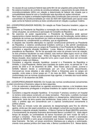 (3)   As causas de que autarquia federal seja parte têm de ser julgadas pela justiça federal.
(4)   No sistema brasileiro de controle de constitucionalidade, o ajuizamento de ação direta de
      inconstitucionalidade (ADIn) em relação a determinada lei federal não impede que a
      compatibilidade dessa lei com a Constituição seja discutida em ações individuais.
(5)   Nem todos os órgãos e entidades legitimados pela Constituição para provocar o controle
      concentrado de constitucionalidade por meio de ADIn têm legitimidade para ajuizar essa
      ação contra lei federal contrária ao texto constitucional em relação a qualquer matéria.

243 - (CESPE/PROCURADOR INSS/99): Em relação ao Poder Executivo brasileiro, julgue os
itens abaixo.
(1)    Compete ao Presidente da República a nomeação dos ministros de Estado, a qual, em
       certas situações, se condiciona à aprovação do Conselho da República.
(2)    No exercício do poder regulamentar, o Presidente da República pode aprovar
       regulamentos e baixar decretos para a execução da lei e da Constituição, sendo válida a
       expedição de normas que disciplinem por inteiro as disposições constitucionais enquanto
       não sobrevier lei, complementar ou ordinária, que as regulamente.
(3)    A despeito das recentes alterações no capítulo constitucional pertinente ao Presidente
       da República, o sistema constitucional brasileiro continua a não admitir candidaturas
       autônomas nem avulsas para os cargos de Presidente e Vice-Presidente da República.
(4)    Considere a seguinte situação hipotética: Lucas, Mateus e Jonas são candidatos à
       presidência da República. No fim da apuração dos votos do primeiro turno de votação,
       os dois primeiros resultaram os mais votados, mas nenhum deles logrou reunir os votos
       necessários à eleição desde logo. Antes da Segunda votação, Lucas veio a falecer.
       Nessa situação, deve realizar-se segundo turno, para o qual Jonas deve ser convocado
       a disputar o cargo com Mateus.
(5)    Considere a seguinte situação hipotética: Juvenal é o Presidente da República e
       Anfilófio, o Vice-Presidente, eleitos para mandado de quatro anos, no período de 1º de
       janeiro de 2003 a 31 de dezembro de 2006. Dois meses após a posse, Juvenal e
       Anfilófio falecem devido a contaminação por um vírus mutante desconhecido.
       Convocam-se novas eleições e são eleitos Gilvan e Artaxerxes para os cargos em
       questão, vindo estes a tomar posse em 1º de maio de 2003. Nessas condições, de
       conformidade com as normas constitucionais hoje vigentes, o mandato dos novos eleitos
       findará em 31 de dezembro de 2006.

244 - (CESPE/PROCURADOR INSS/99): Em função das normas constitucionais concernentes
à ordem econômica e financeira, julgue os itens seguintes.
(1)    A fim de estimular e desenvolver os agentes econômicos internos, a lei brasileira deve
       outorgar tratamento privilegiado à empresa brasileira de capital nacional e de pequeno
       porte.
(2)    Considere a seguinte situação hipotética: O município Y precisou construir um hospital
       no terreno onde estava construído um clube recreativo. Para tanto, o prefeito municipal
       declarou o clube como bem de interesse público e o desapropriou, determinando que o
       pagamento, tanto da terra quanto das benfeitorias, fosse prévio e em dinheiro. Nesse
       caso, o prefeito agiu em consonância com o capítulo constitucional concernente à
       política urbana.
(3)    Nem todos os imóveis rurais são passíveis de desapropriação para fins de reforma
       agrária, ainda que não sejam produtivos ou não estejam cumprindo sua função social.
(4)    Considere a seguinte situação hipotética: O Banco Central do Brasil (BACEN) autorizou
       o funcionamento da empresa financeira denominada Banco Lucrofácil S.A. Após algum
       tempo de atuação, os controladores do banco houveram por bem mudar de ramo e
       extinguir a empresa. Para tanto, anunciaram estar dispostos a vender a autorização
       recebida do BACEN a outro grupo empresarial que tivesse interesse em ingressar na
       área financeira. De fato, um grupo econômico interessou-se e adquiriu a autorização,
       criando nova pessoa jurídica com base nela, o Banco Lucrofacílimo S.A. Nessa época,
 