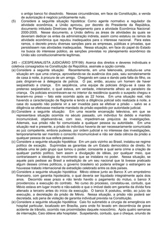 o antigo banco foi dissolvido. Nessas circunstâncias, em face da Constituição, a venda
      de autorização é negócio juridicamente nulo.
(5)   Considere a seguinte situação hipotética: Como agente normativo e regulador da
      atividade econômica, a União aprovou, por decreto do Presidente da República,
      documento intitulado Diretrizes de Planejamento para a atividade Econômica Nacional:
      2000-2005. Nesse documento, a União definiu as áreas de atividades às quais se
      deveriam dedicar os entes da administração indireta, assim como estatuiu os ramos da
      atividade econômica que reputou inadequados para o interesse nacional. Para estes
      ramos, o decreto previu diversas sanções para as empresas, públicas e privadas, que
      persistissem nas atividades inadequadas. Nessa situação, em face do papel do Estado
      na busca do interesse público, as sanções previstas no planejamento econômico da
      União são constitucionalmente legítimas.

245 – (CESPE/ANALISTA JUDICIÁRIO STF/99): Acerca dos direitos e deveres individuais e
coletivos consagrados na Constituição da República, assinale a opção correta.
(a) Considere a seguinte situação: Recentemente, em uma telenovela, produziu-se uma
    situação em que uma criança, aproveitando-se da ausência dos pais, saiu sorrateiramente
    de casa à noite, à procura de um amigo. Chegando em casa e dando pela falta do filho, os
    pais dirigiram-se à delegacia de polícia. O pai, então, acusou um homem de haver
    seqüestrado a criança. Em seqüência, uma equipe de policiais dirigiu-se à casa do
    pretenso seqüestrador, o qual estava, em verdade, inteiramente alheio ao paradeiro da
    criança. Os policiais encontravam-se no interior da residência quando o suspeito chegou e
    levaram-no preso – fato este ocorrido após as 22 horas. Em uma situação real, não
    havendo a caracterização de flagrante e tendo a diligência policial sido realizada à noite, a
    casa do suspeito não poderia vir a ser invadida para se efetivar a prisão – salvo se a
    diligência se efetivasse mediante mandado de prisão expedido por autoridade judicial.
(b) Considere a seguinte situação: Em uma recente encenação televisiva, em que se
    representava situação ocorrida no século passado, um indivíduo foi detido e mantido
    incomunicável, objetivando-se, com isso, impedirem-se prejuízos às investigações.
    Ademais, sua prisão não foi comunicada a qualquer pessoa ou autoridade. Em uma
    situação real e presente, a prisão do indivíduo haveria de ser necessariamente comunicada
    ao juiz competente, embora pudesse, por ordem judicial e no interesse das investigações,
    temporariamente ser mantido o conscrito incomunicável e não ser dada ciência da prisão a
    qualquer pessoa de sua esfera pessoal.
(c) Considere a seguinte situação hipotética: Em um país vizinho ao Brasil, instalou-se regime
    político de exceção. Suprimidas as garantias de um Estado democrático de direito, foi
    editada uma lei pelo grupo que tomou o poder, consoante a qual seria crime a criação de
    qualquer partido político, bem assim a divulgação de idéias, por qualquer meio, que
    contrariassem a ideologia do movimento que se instalara no poder. Nessa situação, se
    aquele país pedisse ao Brasil a extradição de um seu nacional que lá tivesse praticado
    algum desses crimes políticos, o governo brasileiro só poderia entregar o estrangeiro se
    houvesse tratado internacional de extradição celebrado entre os dois países.
(d) Considere a seguinte situação hipotética: Mévio obteve junto ao Banco X um empréstimo
    financeiro, com garantia hipotecária, o qual deveria ser liquidado integralmente após dois
    anos. Decorrido esse prazo e não tendo havido o pagamento do mútuo, o banco X
    providenciou a execução do contrato. No curso do processo, constatou-se, contudo, que
    Mévio estava em lugar incerto e não-sabido e que o imóvel dado em garantia da dívida fora
    alienado a terceiro antes do início da execução. O banco X postulou, então, ao juízo da
    execução, a decretação da prisão de Mévio. Nessa situação, a prisão não poderá ser
    decretada, sob pena de violação de garantia individual prevista na Constituição.
(e) Considere a seguinte situação hipotética: Caio foi submetido a cirurgia de emergência em
    hospital particular, localizado em Brasília, para onde foi levado em decorrência de grave
    acidente de trânsito, ocorrido nas proximidades daquele nosocômio. Após quatro semanas
    de internação, Caio obteve alta hospitalar. Suspeitando, contudo, que o cheque, oriundo de
 