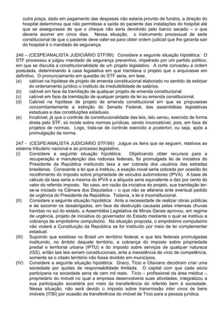 outra praça, dado em pagamento das despesas não estaria provido de fundos, a direção do
   hospital determinou que não permitisse a saída do paciente das instalações do hospital até
   que se assegurasse de que o cheque não seria devolvido pelo banco sacado – o que
   deveria acorrer em cinco dias. Nessa situação, o instrumento processual de sede
   constitucional de que o paciente deve valer-se para obter ordem judicial que lhe garanta sair
   do hospital é o mandado de segurança.

246 – (CESPE/ANALISTA JUDICIÁRIO STF/99): Considere a seguinte situação hipotética: O
STF processou e julgou mandado de segurança preventivo, impetrado por um partido político,
em que se discutia a constitucionalidade de um projeto legislativo. A corte concedeu a ordem
postulada, determinando à casa legislativa em que tramitava o projeto que o arquivasse em
definitivo. O pronunciamento em questão do STF seria, em tese,
(a)     cabível na hipótese de projeto de emenda constitucional elaborado no sentido de extirpar
        do ordenamento jurídico o instituto da irredutibilidade de salários.
(b)     cabível em face da tramitação de qualquer projeto de emenda constitucional.
(c)     cabível em face da tramitação de qualquer projeto de lei ou emenda constitucional.
(d)     Cabível na hipótese de projeto de emenda constitucional em que se propusesse
        concomitantemente a extinção do Senado Federal, das assembléias legislativas
        estaduais e das constituições estaduais.
(e)     Incabível, já que o controle de constitucionalidade das leis, latu sensu, exercido de forma
        direta pelo STF, só incide sobre normas jurídicas, sendo inconcebível, pois, em face de
        projetos de normas. Logo, trata-se de controle exercido a posteriori, ou seja, após a
        promulgação da norma.

247 - (CESPE/ANALISTA JUDICIÁRIO STF/99): Julgue os itens que se seguem, relativos ao
sistema tributário nacional e ao processo legislativo.
(I)   Considere a seguinte situação hipotética:           Objetivando obter recursos para a
      recuperação e manutenção das rodovias federais, foi promulgada lei de iniciativa do
      Presidente da República instituindo taxa a ser cobrada dos usuários das estradas
      brasileiras. Consoante a lei que a instituiu, a exação novel seria cobrada por ocasião do
      recolhimento do imposto sobre propriedade de veículos automotores (IPVA). A base de
      cálculo da taxa seria a mesma do IPVA e a alíquota seria equivalente a dez por cento do
      valor do referido imposto. No caso, em razão da iniciativa do projeto, sua tramitação ter-
      se-ia iniciado na Câmara dos Deputados – o que não se alteraria ante eventual pedido
      de urgência do Presidente da República. Todavia, a lei é inconstitucional.
(II)  Considere a seguinte situação hipotética: Ante a necessidade de realizar obras públicas
      e de socorrer os desabrigados, em face da destruição causada pelas intensas chuvas
      havidas no sul do estado, a Assembléia Legislativa de Minas Gerais aprovou, em regime
      de urgência, projeto de iniciativa do governador do Estado mediante o qual se instituiu a
      cobrança de empréstimo compulsório. Na situação proposta, o empréstimo compulsório
      não violará a Constituição da República se for instituído por meio de lei complementar
      estadual.
(III) Supondo que existisse no Brasil um território federal, e que leis federais promulgadas
      instituindo, no âmbito daquele território, a cobrança do imposto sobre propriedade
      predial e territorial urbana (IPTU) e do imposto sobre serviços de qualquer natureza
      (ISS), então tais leis seriam constitucionais, ante a inexistência de vício de competência,
      somente se o citado território não fosse dividido em municípios.
(IV) Considere a seguinte situação hipotética: Graco, Tício e Otaviano decidiram criar uma
      sociedade por quotas de responsabilidade limitada. O capital com que cada sócio
      participaria na sociedade seria de cem mil reais. Tício – profissional da área médica -,
      proprietário do imóvel no qual a empresa desenvolveria suas atividades, integralizou a
      sua participação societária por meio da transferência do referido bem à sociedade.
      Nessa situação, não será devido o imposto sobre transmissão inter vivos de bens
      imóveis (ITBI) por ocasião da transferência do imóvel de Tício para a pessoa jurídica.
 