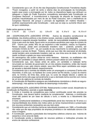 (V)    Considerando que o art. 25 do Ato das Disposições Constitucionais Transitórias dispõe:
       “Ficam revogados, a partir de cento e oitenta dias da promulgação da Constituição,
       sujeito esse prazo a prorrogação por lei, todos os dispositivos legais que atribuam ou
       deleguem a órgão do Poder Executivo competência assinalada pela Constituição ao
       Congresso Nacional”, é inconstitucional a majoração de alíquota de imposto sobre
       produtos industrializados por meio de ato do Poder Executivo, sem a interferência do
       Congresso Nacional, até porque o princípio da legalidade em matéria tributária –
       acolhido expressamente pela Constituição – veda que se exija ou aumente tributo sem
       lei que o estabeleça.

Estão certos apenas os itens:
(a)   I, II e IV  (b)     I, II e V    (c)    I,III e IV   (d)    II, III e V   (e)   III, IV e V

248 - (CESPE/ANALISTA JUDICIÁRIO STF/99):                 Acerca da disciplina constitucional da
nacionalidade, dos direitos políticos e dos direitos sociais, assinale a opção incorreta.
(a)   Considere a seguinte situação hipotética: Jardel, de nacionalidade brasileira e contando
      trinta e seis anos de idade, figura entre os prováveis escolhidos para vaga de ministro do
      STF. Ocorre que Jardel, filho de pai espanhol e mãe brasileira, nasceu na Espanha.
      Nessa situação, Jardel será considerado brasileiro nato – podendo, portanto, ser
      nomeado ministro do STF – se, por ocasião do seu nascimento no estrangeiro, sua mãe
      estivesse a serviço do Brasil. Todavia, ainda que sua mãe não exercesse tal atividade,
      Jardel também será considerado brasileiro nato se, aos trinta anos de idade, tiver vindo
      residir no Brasil e optado por essa nacionalidade.
(b)   Os estrangeiros não podem alistar-se como eleitores. Ademais, os analfabetos não
      podem ser candidatos a cargos eletivos, embora possam alistar-se como eleitores.
(c)   Considerando que, seis meses antes do pleito, um candidato à reeleição tenha
      renunciado ao mandato de governador de um dos estados brasileiros, então não haverá
      impedimento a que, pelo mesmo estado, seus dois filhos sejam candidatos aos cargos
      de senador e deputado federal, respectivamente.
(d)   Considerando que o contrato de trabalho entre um empregado e a empresa Z tenha sido
      rescindido, é certo que, na hipótese de o aviso prévio ser-lhe devido, o prazo do mesmo
      será, no mínimo, de trinta dias, ainda que, no curso da relação laboral, o salário do
      empregado tenha sido pago semanalmente e que a demissão tenha ocorrido com menos
      de um ano de vigência do contrato de trabalho.
(e)   A Constituição da República assegura aos trabalhadores domésticos o direito ao seguro-
      desemprego, mas apenas na hipótese de desemprego involuntário.

249 - (CESPE/ANALISTA JUDICIÁRIO STF/99): Relativamente à ordem social, disciplinada na
Constituição da República, assinale a opção incorreta.
(a)    A União é investida de competência para instituir contribuição social não prevista na
       Constituição, mas deverá fazê-lo mediante lei complementar. Ademais, a contribuição
       novel não poderá ter por base de cálculo o lucro, a receita ou o faturamento das
       empresas.
(b)    O texto constitucional estabelece a inimputabilidade penal dos menores de 18 anos e a
       imprescritibilidade dos direitos dos índios sobre as terras imprescindíveis à preservação
       dos recursos ambientais necessários aos seu bem-estar.
(c)    Considerando que um indivíduo tenha-se naturalizado brasileiro em 1989, a Constituição
       não veda que ele seja proprietário de empresa jornalística e de radiofusão sonora e de
       sons e imagens.
(d)    A Constituição garante a gratuidade dos transportes coletivos urbanos aos maiores de
       sessenta e cinco anos de idade.
(e)    A Constituição proíbe a destinação de recursos públicos a instituições privadas de
       ensino de natureza confessional.
 