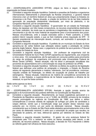 250 - (CESPE/ANALISTA JUDICIÁRIO STF/99): Julgue os itens a seguir, relativos à
organização do Estado brasileiro.
(I)   Considere a seguinte situação hipotética: Cedendo a pressões de Estados e organismos
      internacionais relativamente à preservação da floresta amazônica, o governo federal
      intenciona criar um território federal em área que presentemente integra os Estados do
      Amazonas e do Pará. Nessa situação, a criação do território há de ser feita mediante
      aprovação da população diretamente interessada, por meio de plebiscito, e do
      Congresso Nacional, por lei complementar.
(II)  Considere a seguinte situação hipotética: O governador de um estado da Federação
      deixou de repassar, por três meses consecutivos, os recursos orçamentários destinados
      ao Poder Judiciário, de modo que os servidores e magistrados não receberam os seus
      vencimentos e já não há mais material de expediente para o funcionamento dos juízos.
      Nessas circunstâncias, ante a coação exercidas sobre o Poder Judiciário, a União
      poderá intervir naquele estado, o que se fará mediante prévia requisição do STF. O
      decreto presidencial de intervenção deverá, contudo, ser submetido à apreciação do
      Congresso Nacional.
(III) Considere a seguinte situação hipotética: O prefeito de um município do Estado do Acre
      apropriou-se de verba federal cuja utilização estava sujeita a prestação de contas
      perante órgão federal. Nesse caso, o julgamento do prefeito far-se-á perante o Tribunal
      de Justiça do Estado do Acre.
(IV) Considere a seguinte situação hipotética: Um professor de engenharia civil da
      Universidade Federal de Ouro Preto (UFOP) aposentou-se regularmente, aos cinqüenta
      e cinco anos. Em conseqüência, ele foi aprovado em concurso público para provimento
      do cargo de professor de engenharia civil promovido pela Universidade Federal de
      Minas Gerais (UFMG). Nessa situação, não há óbice à percepção simultânea dos
      proventos de aposentadoria com a remuneração do cargo de professor da UFMG.
(V)   Considere a seguinte situação hipotética: Sofrendo os efeitos da ausência de legislação
      federal que definisse uma política de emigração e imigração, o Estado de Roraima
      adotou lei regulando plenamente a matéria, intentando, com tal providência, minimizar,
      naquela unidade da Federação, os efeitos da ocupação de postos de trabalho por
      estrangeiros. Nessa situação, tratando-se de matéria de competência concorrente da
      União e dos Estados, a superveniência de lei federal suspenderia a eficácia da lei
      estadual, no que lhe fosse contrário.

Estão certos apenas os itens:
(a)   I, II e IV  (b)     I, II e V    (c)    I,III e IV   (d)   II, III e V   (e)   III, IV e V

251 - (CESPE/ANALISTA JUDICIÁRIO STF/99): Assinale a opção correta acerca da
organização e do funcionamento dos poderes definidos na Constituição da República.
(a)   Considere a seguinte situação: Recentemente, as Casas Legislativas aprovaram e o
      Presidente da República sancionou a Lei n.º 9.840, de 28/9/99, primeira lei de iniciativa
      popular promulgada na vigência da Constituição de 1988, que define e atribui
      conseqüências à conduta vedada de captação de sufrágio por parte de candidatos a
      cargos eletivos, sendo que a Constituição exige que projeto dessa natureza seja
      subscrito por, no mínimo, um por cento do eleitorado nacional. Nessa situação,
      considerando que no Estado de São Paulo estão alistados aproximadamente vinte e dois
      por cento do eleitorado nacional, é certo que a subscrição do projeto que resultou na
      retrocitada lei poderia, em tese, efetivar-se apenas por eleitores do Estado de São
      Paulo.
(b)   Considere a seguinte situação hipotética: O gestor de uma autarquia federal foi
      condenado pelo TCU a ressarcir ao erário os danos causados pelo desvio, a ele
      atribuído, de recursos públicos. Nessa situação, a decisão do TCU imputando o débito
      ao referido gestor tem eficácia de título executivo.
 
