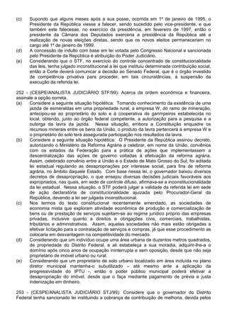 (c)   Supondo que alguns meses após a sua posse, ocorrida em 1º de janeiro de 1995, o
      Presidente da República viesse a falecer, sendo sucedido pelo vice-presidente, e que
      também este falecesse, no exercício da presidência, em fevereiro de 1997, então o
      presidente da Câmara dos Deputados exerceria a presidência da República até a
      realização de novas eleições diretas, sendo que os novos eleitos permaneceriam no
      cargo até 1º de janeiro de 1999.
(d)   A concessão de indulto com base em lei votada pelo Congresso Nacional e sancionada
      pelo Presidente da República é atribuição do Poder Judiciário.
(e)   Considerando que o STF, no exercício do controle concentrado de constitucionalidade
      das leis, tenha julgado inconstitucional a lei que instituiu determinada contribuição social,
      então a Corte deverá comunicar a decisão ao Senado Federal, que é o órgão investido
      de competência privativa para proceder, em tais circunstâncias, à suspensão da
      execução da referida lei.

252 - (CESPE/ANALISTA JUDICIÁRIO STF/99): Acerca da ordem econômica e financeira,
assinale a opção correta.
(a)   Considere a seguinte situação hipotética: Tomando conhecimento da existência de uma
      jazida de esmeraldas em uma propriedade rural, a empresa W, do ramo de mineração,
      antecipou-se ao proprietário do solo e à cooperativa de garimpeiros estabelecida no
      local, obtendo, junto ao órgão federal competente, a autorização para a pesquisa e a
      outorga da lavra da jazida. Nessa situação, embora a Constituição enquadre os
      recursos minerais entre os bens da União, o produto da lavra pertencerá à empresa W e
      o proprietário do solo terá assegurada participação nos resultados da lavra.
(b)   Considere a seguinte situação hipotética: O Presidente da República assinou decreto,
      autorizando o Ministério da Reforma Agrária a celebrar, em nome da União, convênios
      com os estados da Federação para a prática de ações que implementassem a
      descentralização das ações de governo voltadas à efetivação da reforma agrária.
      Assim, celebrado convênio entre a União e o Estado de Mato Grosso do Sul, foi editada
      lei estadual regulando as desapropriações por interesse social, para fins de reforma
      agrária, no âmbito daquele Estado. Com base nessa lei, o governador baixou diversos
      decretos de desapropriação, o que ensejou diversas decisões judiciais favoráveis aos
      expropriados, nas quais, em sede de controle difuso, afirmava-se a inconstitucionalidade
      da lei estadual. Nessa situação, o STF poderá julgar a validade da referida lei em sede
      de ação declaratória de constitucionalidade ajuizada pelo Procurador-Geral da
      República, devendo a lei ser julgada inconstitucional.
(c)   Nos termos do texto constitucional recentemente emendado, as sociedades de
      economia mista que exploram atividade econômica de produção e comercialização de
      bens ou de prestação de serviços sujeitam-se ao regime jurídico próprio das empresas
      privadas, inclusive quanto a direitos e obrigações civis, comerciais, trabalhistas,
      tributários e administrativos. Assim, aquelas sociedades não mais estão obrigadas a
      efetivar licitação para a contratação de serviços e compras, já que esse procedimento as
      colocaria em desvantagem na competitividade do mercado.
(d)   Considerando que um indivíduo ocupe uma área urbana de duzentos metros quadrados,
      de propriedade do Distrito Federal, e ali estabeleça a sua moradia, adquirir-lhe-a o
      domínio após cinco anos de ocupação ininterrupta e sem oposição, desde que não seja
      proprietário de imóvel urbano ou rural.
(e)   Considerando que um proprietário de solo urbano localizado em área incluída no plano
      diretor municipal mantenha-o subutilizado – até mesmo ante a aplicação da
      progressividade do IPTU -, então o poder público municipal poderá efetivar a
      desapropriação do imóvel, desde que o faça mediante pagamento de prévia e justa
      indenização em dinheiro.

253 - (CESPE/ANALISTA JUDICIÁRIO STJ/99): Considere que o governador do Distrito
Federal tenha sancionado lei instituindo a cobrança de contribuição de melhoria, devida pelos
 