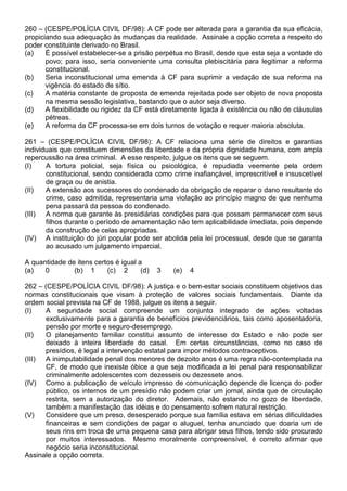 260 – (CESPE/POLÍCIA CIVIL DF/98): A CF pode ser alterada para a garantia da sua eficácia,
propiciando sua adequação às mudanças da realidade. Assinale a opção correta a respeito do
poder constituinte derivado no Brasil.
(a)    É possível estabelecer-se a prisão perpétua no Brasil, desde que esta seja a vontade do
       povo; para isso, seria conveniente uma consulta plebiscitária para legitimar a reforma
       constitucional.
(b)    Seria inconstitucional uma emenda à CF para suprimir a vedação de sua reforma na
       vigência do estado de sítio.
(c)    A matéria constante de proposta de emenda rejeitada pode ser objeto de nova proposta
       na mesma sessão legislativa, bastando que o autor seja diverso.
(d)    A flexibilidade ou rigidez da CF está diretamente ligada à existência ou não de cláusulas
       pétreas.
(e)    A reforma da CF processa-se em dois turnos de votação e requer maioria absoluta.

261 – (CESPE/POLÍCIA CIVIL DF/98): A CF relaciona uma série de direitos e garantias
individuais que constituem dimensões da liberdade e da própria dignidade humana, com ampla
repercussão na área criminal. A esse respeito, julgue os itens que se seguem.
(I)    A tortura policial, seja física ou psicológica, é repudiada veemente pela ordem
       constitucional, sendo considerada como crime inafiançável, imprescritível e insuscetível
       de graça ou de anistia.
(II)   A extensão aos sucessores do condenado da obrigação de reparar o dano resultante do
       crime, caso admitida, representaria uma violação ao princípio magno de que nenhuma
       pena passará da pessoa do condenado.
(III) A norma que garante às presidiárias condições para que possam permanecer com seus
       filhos durante o período de amamentação não tem aplicabilidade imediata, pois depende
       da construção de celas apropriadas.
(IV) A instituição do júri popular pode ser abolida pela lei processual, desde que se garanta
       ao acusado um julgamento imparcial.

A quantidade de itens certos é igual a
(a)   0        (b) 1      (c) 2       (d)   3   (e)   4

262 – (CESPE/POLÍCIA CIVIL DF/98): A justiça e o bem-estar sociais constituem objetivos das
normas constitucionais que visam à proteção de valores sociais fundamentais. Diante da
ordem social prevista na CF de 1988, julgue os itens a seguir.
(I)   A seguridade social compreende um conjunto integrado de ações voltadas
      exclusivamente para a garantia de benefícios previdenciários, tais como aposentadoria,
      pensão por morte e seguro-desemprego.
(II)  O planejamento familiar constitui assunto de interesse do Estado e não pode ser
      deixado à inteira liberdade do casal. Em certas circunstâncias, como no caso de
      presídios, é legal a intervenção estatal para impor métodos contraceptivos.
(III) A inimputabilidade penal dos menores de dezoito anos é uma regra não-contemplada na
      CF, de modo que inexiste óbice a que seja modificada a lei penal para responsabilizar
      criminalmente adolescentes com dezesseis ou dezessete anos.
(IV) Como a publicação de veículo impresso de comunicação depende de licença do poder
      público, os internos de um presídio não podem criar um jornal, ainda que de circulação
      restrita, sem a autorização do diretor. Ademais, não estando no gozo de liberdade,
      também a manifestação das idéias e do pensamento sofrem natural restrição.
(V)   Considere que um preso, desesperado porque sua família estava em sérias dificuldades
      financeiras e sem condições de pagar o aluguel, tenha anunciado que doaria um de
      seus rins em troca de uma pequena casa para abrigar seus filhos, tendo sido procurado
      por muitos interessados. Mesmo moralmente compreensível, é correto afirmar que
      negócio seria inconstitucional.
Assinale a opção correta.
 