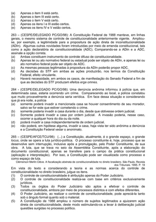 (a)      Apenas o item II está certo.
(b)      Apenas o item III está certo.
(c)      Apenas o item V está certo.
(d)      Apenas os itens I e III estão certos.
(e)      Apenas os itens IV e V estão certos.

263 – (CESPE/DELEGADO PC/GO/98): A Constituição Federal de 1988 manteve, em linhas
gerais, o mesmo sistema de controle de constitucionalidade anteriormente vigente. Ampliou-
se, por exemplo, a legitimidade para a propositura de ação direta de inconstitucionalidade
(ADIn). Algumas outras novidades foram introduzidas por meio de emenda constitucional, tais
como a ação declaratória de constitucionalidade (ADC). Comparando-se a ADIn e a ADC,
assinale a opção correta.
(a)    Ambas constituem instrumento de controle difuso de constitucionalidade.
(b)    Apenas lei ou ato normativo federal ou estadual pode ser objeto de ADIn, e apenas lei ou
       ato normativo federal pode ser objeto de ADC.
(c)    As mesmas pessoas legitimadas à propositura da ADIn poderão propor ADC.
(d)    As decisões do STF em ambas as ações produzirão, nos termos da Constituição
       Federal, efeito vinculante.
(e)    Haverá necessidade, em ambos os casos, de manifestação do Senado Federal a fim de
       que as decisões do STF produzam efeitos erga omnes.

264 - (CESPE/DELEGADO PC/GO/98): Uma denúncia anônima informou à polícia que, em
determinada casa, estaria ocorrendo um crime. Comparecendo ao local, a polícia constatou
que muito provavelmente a denúncia seria verídica. Em face dessa situação e considerando
que já era noite, a polícia
(a)    somente poderá invadir a mencionada casa se houver consentimento de seu morador,
       salvo se for este que estiver cometendo o crime.
(b)    somente poderia invadir a casa durante o dia, desde que obtivesse ordem judicial.
(c)    Somente poderá invadir a casa por ordem judicial. A invasão poderia, nesse caso,
       ocorrer a qualquer hora do dia ou da noite.
(d)    poderá invadir a casa independentemente de ordem judicial.
(e)    não poderá, em hipótese alguma, invadir a casa, haja vista ter sido anônima a denúncia
       e a Constituição Federal vedar o anonimato.

265 – (CESPE/AFCE/TCU/98): (...) a Constituição, atualmente, é o grande espaço, o grande
locus, onde se opera a luta jurídico-política. O processo constituinte é, hoje, processo que se
desenvolve sem interrupção, inclusive após a promulgação, pelo Poder Constituinte, de sua
obra. A luta, que se trava no seio da Assembléia Constituinte, após a elaboração do
documento constitucional, apenas se transfere para o campo da prática constitucional
(aplicação e interpretação). Por isso, a Constituição pode ser visualizada como processo e
como espaço de luta.
      Clémerson Merlin Clève. A fiscalização abstrata de constitucionalidade no direito brasileiro. São Paulo. Revista
                                                                                           dos Tribunais. 1995. P. 18
Em vista do texto e considerando a teoria e as normas acerca do controle de
constitucionalidade no direito brasileiro, julgue os itens.
(1)    O controle de constitucionalidade é atribuição apenas do Poder Judiciário.
(2)    O controle de constitucionalidade realiza-se com base em critérios exclusivamente
       jurídicos.
(3)    Todos os órgãos do Poder Judiciário são aptos a efetivar o controle de
       constitucionalidade, embora por meio de processos distintos e com efeitos diferentes.
(4)    O Poder Judiciário, ao realizar o controle de constitucionalidade, pode apreciá-la tanto
       sob o ângulo formal quanto sob o material.
(5)    A Constituição de 1988 ampliou o número de sujeitos legitimados a ajuizarem ação
       direta de constitucionalidade, deste modo estimulando-os a levar à deliberação judicial
       questões surgidas no processo político.
 