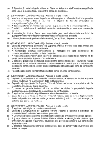 e)   A Constituição estadual pode atribuir ao Chefe da Advocacia do Estado a competência
     para propor a representação interventiva contra os municípios.

26 - (ESAF/ASSIST. JURÍDICO/AGU/99) - Assinale a opção correta:
a) Mandado de segurança somente pode ser utilizado para a defesa de direitos e garantias
      individuais, sendo vedado o seu uso com objetivo de defender atribuições ou
      prerrogativas de órgãos públicos.
 b) A decisão proferida em mandado de injunção supre plenamente a omissão legislativa.
 c) O salário do trabalhador é irredutível, salvo disposição contida em acordo ou convenção
      coletiva.
d) A contribuição sindical, fixada pela assembléia geral, será descontada em folha de
      qualquer trabalhador independentemente de sua vinculação ao sindicato.
e) Lei complementar não pode estabelecer restrições ao direito de greve do servidor público.

27 - (ESAF/ASSIST. JURÍDICO/AGU/99) - Assinale a opção correta:
a) Segundo entendimento dominante no Supremo Tribunal Federal, não cabe liminar em
      ação declaratória de constitucionalidade.
 b) A Constituição autoriza expressamente a instituição de ação declaratória de
      constitucionalidade no âmbito do Estado-membro.
 c) A representação interventiva com objetivo de assegurar a execução de leis federais há de
      ser proposta perante o Supremo Tribunal Federal.
 d) É cabível a propositura de recurso extraordinário contra decisão de Tribunal de Justiça
      estadual proferida em ação direta de inconstitucionalidade, desde que a norma estadual
      eleita como parâmetro de controle seja de reprodução obrigatória por parte do constituinte
      estadual.
 e) Não cabe ação direta de inconstitucionalidade contra emenda constitucional.

28 - (ESAF/ASSIST. JURÍDICO/AGU/99) - Assinale a opção correta:
a) Segundo a jurisprudência do Supremo Tribunal Federal, a proteção do direito adquirido
      impede mudanças no regime de um dado instituto jurídico.
 b) Segundo a jurisprudência do Supremo Tribunal Federal, as leis de ordem pública hão de
      respeitar o princípio do direito adquirido.
c) O caráter de garantia institucional que se atribui ao direito de propriedade impede
      qualquer alteração legislativa de seu conteúdo ou configuração.
d) É legítimo invocar direito adquirido contra alteração no estatuto da moeda.
e) Segundo a jurisprudência do Supremo Tribunal Federal, pode-se invocar legitimamente
      direito adquirido em face de mudança de um estatuto jurídico como, por exemplo, o
      Estatuto dos Servidores Públicos.

29 - (ESAF/ASSIST. JURÍDICO/AGU/99) - Assinale a opção correta:
a) É legítima a extradição de brasileiro naturalizado.
b) Segundo a jurisprudência do Supremo Tribunal Federal, é legítima a extradição de
      português beneficiado com o estatuto da igualdade.
c)    A Constituição brasileira admite a extradição nos casos de crimes políticos ou de opinião.
d) A jurisprudência do Supremo Tribunal Federal admite a extradição de pessoas que
      enfrentam, nos países requerentes, acusações que poderão acarretar a sua condenação
      à pena de morte.
e) O brasileiro naturalizado poderá ser extraditado no caso de comprovado envolvimento em
      tráfico de drogas.
 
