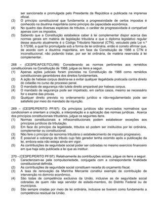 ser sancionada e promulgada pelo Presidente da República e publicada na imprensa
      oficial.
(3)   O princípio constitucional que fundamenta a progressividade de certos impostos é
      conhecido na doutrina majoritária como princípio da capacidade econômica.
(4)   No quadro das diversas espécies de tributos, o caráter de progressividade é compatível
      apenas com os impostos.
(5)   Sabendo que a Constituição estabelece caber à lei complementar dispor acerca das
      normas gerais em matéria de legislação tributária e que o diploma legislativo regular
      desse assunto atualmente é o Código Tributário Nacional (CTN), veiculado pela Lei n.º
      5.172/66, a qual foi promulgada sob a forma de lei ordinária, então é correto afirmar que,
      de acordo com a doutrina majoritária, em face da Constituição de 1988 o CTN é
      inconstitucional, não podendo tratar, por ser lei ordinária, de matéria reservada à lei
      complementar.

268 – (CESPE/AFCE/TCU/98): Considerando as normas pertinentes aos remédios
constitucionais na Constituição de 1988, julgue os itens a seguir.
(1)    Apenas ações judiciais foram previstas na Constituição de 1988 como remédios
       constitucionais garantidores dos direitos fundamentais.
(2)    A ação de habeas corpus destina-se a evitar qualquer ilegalidade praticada contra direito
       do cidadão no curso de processo penal.
(3)    O mandado de segurança não tutela direito amparável por habeas corpus.
(4)    O mandado de segurança pode ser impetrado, em certos casos, mesmo se necessário
       for o exame das provas.
(5)    Qualquer direito previsto no ordenamento jurídico e não-regulamentado pode ser
       satisfeito por meio do mandado de injunção.

269 – (CESPE/PERITO PF/97): Os princípios jurídicos são enunciados normativos que
condicionam e orientam a criação, a interpretação e a aplicação das normas jurídicas. Acerca
dos princípios constitucionais tributários, julgue os seguintes itens.
(1)    Normas constitucionais e infraconstitucionais podem estabelecer exceções aos
       princípios jurídicos da tributação.
(2)    Em face do princípio da legalidade, tributos só podem ser instituídos por lei ordinária,
       complementar ou constitucional.
(3)    Não fere o princípio da isonomia tributária o estabelecimento de imposto progressivo.
(4)    É possível a cobrança de tributo cujo fato gerador tenha ocorrido após a publicação da
       lei, embora esta não esteja ainda em vigor.
(5)    As contribuições de seguridade social poder ser cobradas no mesmo exercício financeiro
       em que haja sido publicada a lei que as instituir.

270 - (CESPE/PERITO PF/97): Relativamente às contribuições sociais, julgue os itens a seguir.
(1)    Caracterizam-se pela compulsoriedade, conjugada com a correspondente finalidade
       constitucional definida.
(2)    As contribuições de seguridade social constituem receita do orçamento fiscal.
(3)    A taxa de renovação da Marinha Mercante constitui exemplo de contribuição de
       intervenção no domínio econômico.
(4)    São todas de competência exclusiva da União, inclusive as de seguridade social
       cobradas de quem não seja servidor de estado-membro, do Distrito Federal ou de
       municípios.
(5)    São sempre criadas por meio de lei ordinária, inclusive se tiverem como fundamento a
       competência residual da União.
 