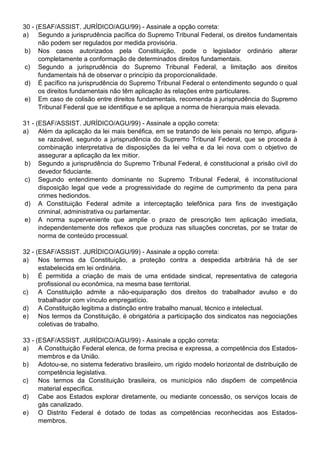 30 - (ESAF/ASSIST. JURÍDICO/AGU/99) - Assinale a opção correta:
a) Segundo a jurisprudência pacífica do Supremo Tribunal Federal, os direitos fundamentais
      não podem ser regulados por medida provisória.
 b) Nos casos autorizados pela Constituição, pode o legislador ordinário alterar
      completamente a conformação de determinados direitos fundamentais.
 c) Segundo a jurisprudência do Supremo Tribunal Federal, a limitação aos direitos
      fundamentais há de observar o princípio da proporcionalidade.
 d) É pacífico na jurisprudência do Supremo Tribunal Federal o entendimento segundo o qual
      os direitos fundamentais não têm aplicação às relações entre particulares.
e) Em caso de colisão entre direitos fundamentais, recomenda a jurisprudência do Supremo
      Tribunal Federal que se identifique e se aplique a norma de hierarquia mais elevada.

31 - (ESAF/ASSIST. JURÍDICO/AGU/99) - Assinale a opção correta:
a) Além da aplicação da lei mais benéfica, em se tratando de leis penais no tempo, afigura-
      se razoável, segundo a jurisprudência do Supremo Tribunal Federal, que se proceda à
      combinação interpretativa de disposições da lei velha e da lei nova com o objetivo de
      assegurar a aplicação da lex mitior.
b) Segundo a jurisprudência do Supremo Tribunal Federal, é constitucional a prisão civil do
      devedor fiduciante.
c) Segundo entendimento dominante no Supremo Tribunal Federal, é inconstitucional
      disposição legal que vede a progressividade do regime de cumprimento da pena para
      crimes hediondos.
d) A Constituição Federal admite a interceptação telefônica para fins de investigação
      criminal, administrativa ou parlamentar.
 e) A norma superveniente que amplie o prazo de prescrição tem aplicação imediata,
      independentemente dos reflexos que produza nas situações concretas, por se tratar de
      norma de conteúdo processual.

32 - (ESAF/ASSIST. JURÍDICO/AGU/99) - Assinale a opção correta:
a) Nos termos da Constituição, a proteção contra a despedida arbitrária há de ser
      estabelecida em lei ordinária.
b) É permitida a criação de mais de uma entidade sindical, representativa de categoria
      profissional ou econômica, na mesma base territorial.
c)    A Constituição admite a não-equiparação dos direitos do trabalhador avulso e do
      trabalhador com vínculo empregatício.
d) A Constituição legitima a distinção entre trabalho manual, técnico e intelectual.
e) Nos termos da Constituição, é obrigatória a participação dos sindicatos nas negociações
      coletivas de trabalho.

33 - (ESAF/ASSIST. JURÍDICO/AGU/99) - Assinale a opção correta:
a) A Constituição Federal elenca, de forma precisa e expressa, a competência dos Estados-
      membros e da União.
b) Adotou-se, no sistema federativo brasileiro, um rígido modelo horizontal de distribuição de
      competência legislativa.
c)    Nos termos da Constituição brasileira, os municípios não dispõem de competência
      material específica.
d) Cabe aos Estados explorar diretamente, ou mediante concessão, os serviços locais de
      gás canalizado.
e) O Distrito Federal é dotado de todas as competências reconhecidas aos Estados-
      membros.
 
