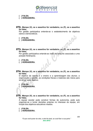 www.odiferencialconcursos.com.br
100
“O que você quiser da vida, a vida lhe dará, se você fizer a sua parte.”
Ano 2012
( ) FALSA.
( ) VERDADEIRA.
272. Marque (V), se a assertiva for verdadeira, ou (F), se a assertiva
for falsa.
Por gestão participativa entende-se o estabelecimento de objetivos
claros e democráticos.
( ) FALSA.
( ) VERDADEIRA.
273. Marque (V), se a assertiva for verdadeira, ou (F), se a assertiva
for falsa.
Por gestão participativa entende-se visão de conjunto associada a uma
posição hierárquica.
( ) FALSA.
( ) VERDADEIRA.
274. Marque (V), se a assertiva for verdadeira, ou (F), se a assertiva
for falsa.
O objetivo da escola é o ensino e a aprendizagem dos alunos; a
organização, a gestão, as condições físicas e materiais são meios para
se atingir esse objetivo.
( ) FALSA.
( ) VERDADEIRA.
275. Marque (V), se a assertiva for verdadeira, ou (F), se a assertiva
for falsa.
A equipe escolar pode construir formas de autonomia, pode auto
organizar-se e tomar decisões próprias no interesse da equipe, em
função dos objetivos educativos visados.
( ) FALSA.
( ) VERDADEIRA.
 