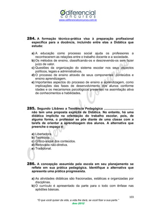 www.odiferencialconcursos.com.br
103
“O que você quiser da vida, a vida lhe dará, se você fizer a sua parte.”
Ano 2012
284. A formação técnico-prática visa à preparação profissional
específica para a docência, incluindo entre elas a Didática que
estuda:
a) A educação como processo social ajuda os professores a
reconhecerem as relações entre o trabalho docente e a sociedade.
b) Os métodos de ensino, classificando-os e descrevendo-os sem fazer
juízo de valor.
c) Questões da organização do sistema escolar nos seus aspectos
políticos, legais e administrativos.
d) O processo de ensino através de seus componentes: conteúdos e
ensino aprendizagem.
e) Importantes aspectos do processo de ensino e aprendizagem, como
implicações das fases de desenvolvimento dos alunos conforme
idades e os mecanismos psicológicos presentes na assimilação ativa
de conhecimentos e habilidades.
285. Segundo Libâneo a Tendência Pedagógica ..................................
não tem uma proposta explícita de Didática. No entanto, há uma
didática implícita na orientação do trabalho escolar, pois, de
alguma forma, o professor se põe diante de uma classe com a
tarefa de orientar a aprendizagem dos alunos. A alternativa que
preenche o espaço é:
a) Libertadora.
b) Tecnicista.
c) Crítico-social dos conteúdos.
d) Renovada não-diretiva.
e) Tradicional.
286. A concepção assumida pela escola em seu planejamento se
reflete em sua prática pedagógica. Identifique a alternativa que
apresenta uma prática progressista.
a) As atividades didáticas são fracionadas, estáticas e organizadas por
disciplinas.
b) O currículo é apresentado da parte para o todo com ênfase nas
aptidões básicas.
 
