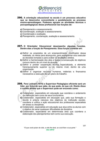 www.odiferencialconcursos.com.br
107
“O que você quiser da vida, a vida lhe dará, se você fizer a sua parte.”
Ano 2012
296. A orientação educacional na escola é um processo educativo
que se desenvolve concomitante e paralelamente ao processo
ensino-aprendizagem. Podemos agrupar as atividades técnicas e
psicopedagógicas desse profissional nas funções de:
a) Planejamento e assessoramento.
b) Coordenação, avaliação e assessoramento.
c) Coordenação e avaliação.
d) Planejamento, coordenação, avaliação e assessoramento.
297. O Orientador Educacional desempenha algumas funções.
Dentre elas a função de Planejamento. Essa função consiste em:
a) Definir os propósitos de um empreendimento modificador dessa
realidade, os meios para alcança-los, para acompanhar e/ou executar
as decisões tomadas e para avaliar os resultados obtidos.
b) Definir a harmonização dos atos e buscar a consecução de objetivos
comuns dentro de um nível de atuação.
c) Definir e prestar cooperação técnica especializada, a elemento
hierarquicamente superior ou do mesmo nível, dentro de uma
organização.
d) Definir e organizar recursos humanos, materiais e financeiros
necessários a execução de um plano de trabalho.
298. Para Lenhard (1970) o Supervisor Pedagógico eficiente será um
líder, por força do que sabe, do que pode, do que crê. Diante disso
é correto afirmar que o Supervisor pode ser encarado como:
a) Colaborador, especialista em educação que coordena o andamento
da instituição bem como de seus funcionários.
b) Colaborador, especialista em educação que, pela sua formação e
devido à própria natureza dos objetivos da instituição escolar,
coordena e unifica a ação educacional dos professores especialista
em áreas ou disciplinas.
c) Colaborador, especialista em educação que atua entre os alunos com
o objetivo de sanar quaisquer dificuldades de disciplina.
d) Colaborador, especialista em determinada área que coordena a
elaboração dos planejamentos bem como sua execução.
 