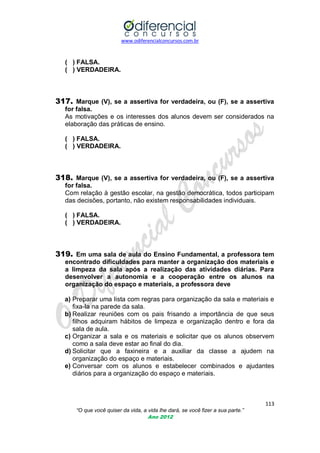www.odiferencialconcursos.com.br
113
“O que você quiser da vida, a vida lhe dará, se você fizer a sua parte.”
Ano 2012
( ) FALSA.
( ) VERDADEIRA.
317. Marque (V), se a assertiva for verdadeira, ou (F), se a assertiva
for falsa.
As motivações e os interesses dos alunos devem ser considerados na
elaboração das práticas de ensino.
( ) FALSA.
( ) VERDADEIRA.
318. Marque (V), se a assertiva for verdadeira, ou (F), se a assertiva
for falsa.
Com relação à gestão escolar, na gestão democrática, todos participam
das decisões, portanto, não existem responsabilidades individuais.
( ) FALSA.
( ) VERDADEIRA.
319. Em uma sala de aula do Ensino Fundamental, a professora tem
encontrado dificuldades para manter a organização dos materiais e
a limpeza da sala após a realização das atividades diárias. Para
desenvolver a autonomia e a cooperação entre os alunos na
organização do espaço e materiais, a professora deve
a) Preparar uma lista com regras para organização da sala e materiais e
fixa-la na parede da sala.
b) Realizar reuniões com os pais frisando a importância de que seus
filhos adquiram hábitos de limpeza e organização dentro e fora da
sala de aula.
c) Organizar a sala e os materiais e solicitar que os alunos observem
como a sala deve estar ao final do dia.
d) Solicitar que a faxineira e a auxiliar da classe a ajudem na
organização do espaço e materiais.
e) Conversar com os alunos e estabelecer combinados e ajudantes
diários para a organização do espaço e materiais.
 